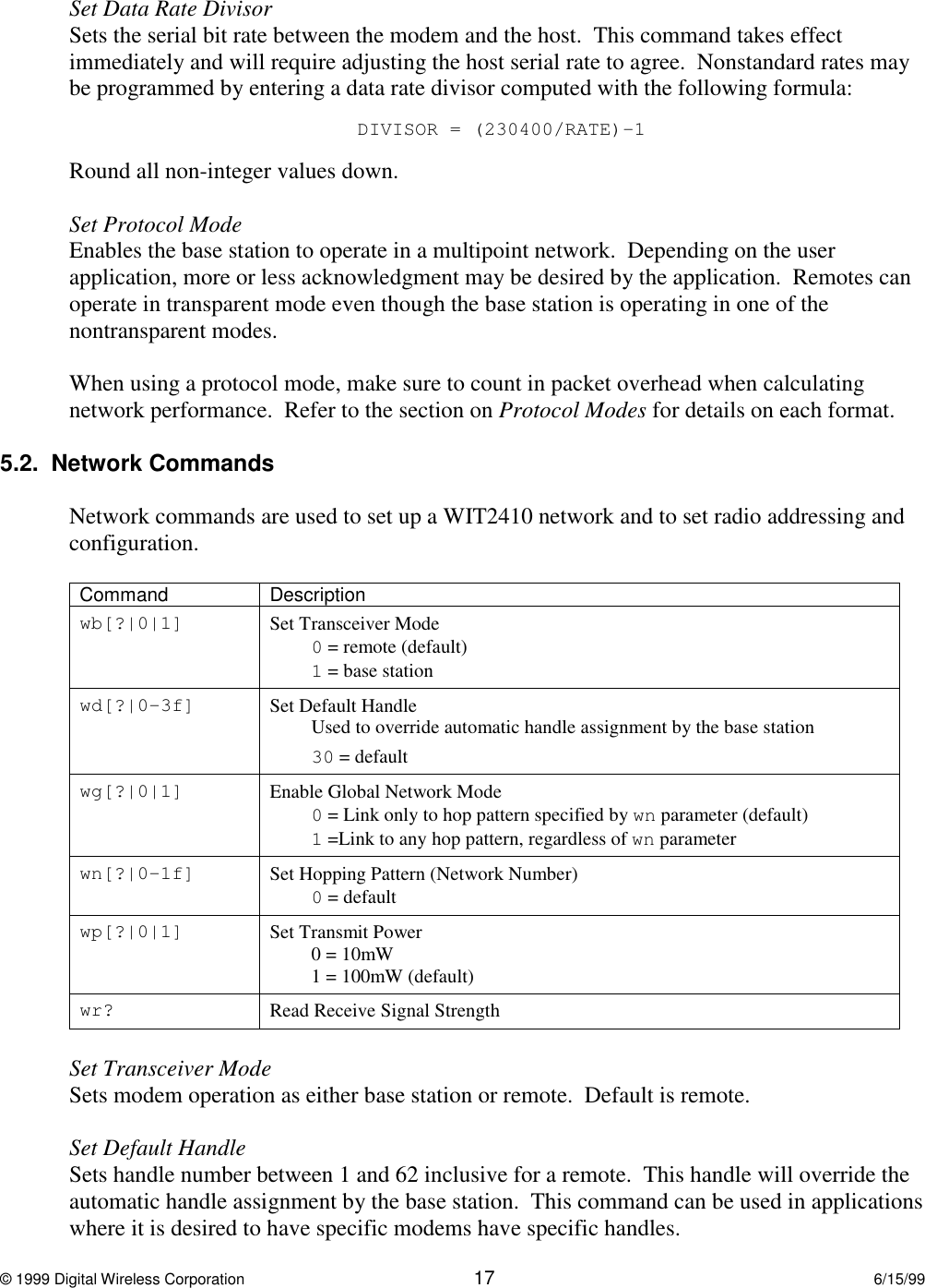© 1999 Digital Wireless Corporation 17 6/15/99Set Data Rate DivisorSets the serial bit rate between the modem and the host.  This command takes effectimmediately and will require adjusting the host serial rate to agree.  Nonstandard rates maybe programmed by entering a data rate divisor computed with the following formula:DIVISOR = (230400/RATE)-1Round all non-integer values down.Set Protocol ModeEnables the base station to operate in a multipoint network.  Depending on the userapplication, more or less acknowledgment may be desired by the application.  Remotes canoperate in transparent mode even though the base station is operating in one of thenontransparent modes.When using a protocol mode, make sure to count in packet overhead when calculatingnetwork performance.  Refer to the section on Protocol Modes for details on each format.5.2.  Network CommandsNetwork commands are used to set up a WIT2410 network and to set radio addressing andconfiguration.Command Descriptionwb[?|0|1] Set Transceiver Mode0 = remote (default)1 = base stationwd[?|0-3f] Set Default HandleUsed to override automatic handle assignment by the base station30 = defaultwg[?|0|1] Enable Global Network Mode0 = Link only to hop pattern specified by wn parameter (default)1 =Link to any hop pattern, regardless of wn parameterwn[?|0-1f] Set Hopping Pattern (Network Number)0 = defaultwp[?|0|1] Set Transmit Power0 = 10mW1 = 100mW (default)wr? Read Receive Signal StrengthSet Transceiver ModeSets modem operation as either base station or remote.  Default is remote.Set Default HandleSets handle number between 1 and 62 inclusive for a remote.  This handle will override theautomatic handle assignment by the base station.  This command can be used in applicationswhere it is desired to have specific modems have specific handles.