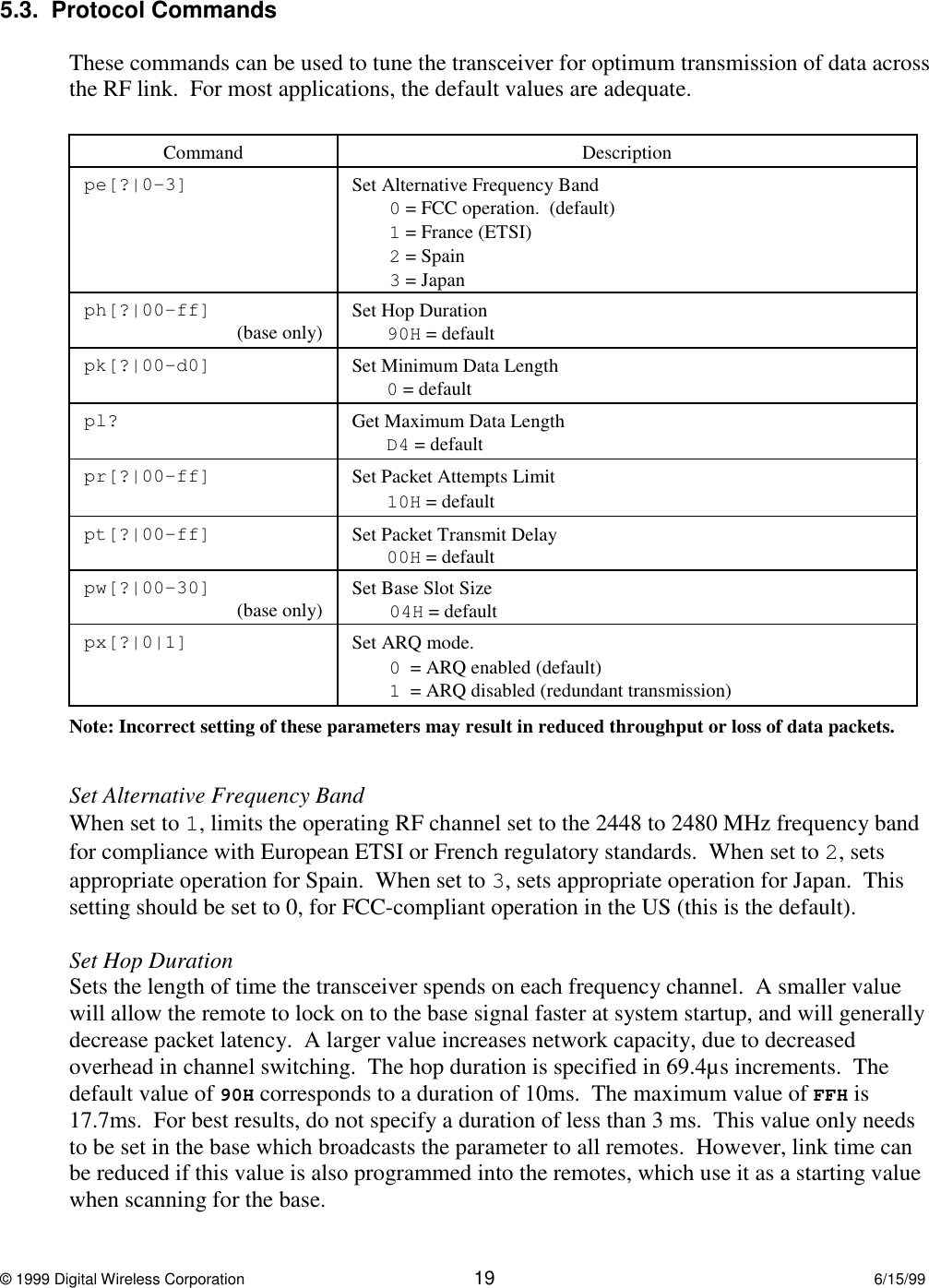 © 1999 Digital Wireless Corporation 19 6/15/995.3.  Protocol CommandsThese commands can be used to tune the transceiver for optimum transmission of data acrossthe RF link.  For most applications, the default values are adequate.Command Descriptionpe[?|0-3] Set Alternative Frequency Band0 = FCC operation.  (default)1 = France (ETSI)2 = Spain3 = Japanph[?|00-ff] (base only) Set Hop Duration90H = defaultpk[?|00-d0] Set Minimum Data Length0 = defaultpl? Get Maximum Data LengthD4 = defaultpr[?|00-ff] Set Packet Attempts Limit10H = defaultpt[?|00-ff] Set Packet Transmit Delay00H = defaultpw[?|00-30] (base only) Set Base Slot Size04H = defaultpx[?|0|1] Set ARQ mode.0  = ARQ enabled (default)1  = ARQ disabled (redundant transmission)Note: Incorrect setting of these parameters may result in reduced throughput or loss of data packets.Set Alternative Frequency BandWhen set to 1, limits the operating RF channel set to the 2448 to 2480 MHz frequency bandfor compliance with European ETSI or French regulatory standards.  When set to 2, setsappropriate operation for Spain.  When set to 3, sets appropriate operation for Japan.  Thissetting should be set to 0, for FCC-compliant operation in the US (this is the default).Set Hop DurationSets the length of time the transceiver spends on each frequency channel.  A smaller valuewill allow the remote to lock on to the base signal faster at system startup, and will generallydecrease packet latency.  A larger value increases network capacity, due to decreasedoverhead in channel switching.  The hop duration is specified in 69.4µs increments.  Thedefault value of 90H corresponds to a duration of 10ms.  The maximum value of FFH is17.7ms.  For best results, do not specify a duration of less than 3 ms.  This value only needsto be set in the base which broadcasts the parameter to all remotes.  However, link time canbe reduced if this value is also programmed into the remotes, which use it as a starting valuewhen scanning for the base.