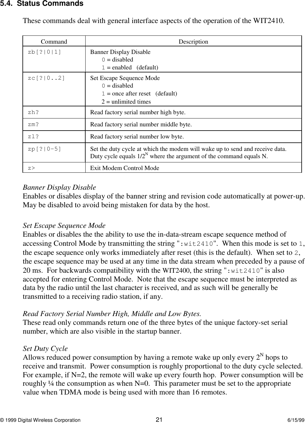 © 1999 Digital Wireless Corporation 21 6/15/995.4.  Status CommandsThese commands deal with general interface aspects of the operation of the WIT2410.Command Descriptionzb[?|0|1] Banner Display Disable0 = disabled1 = enabled   (default)zc[?|0..2] Set Escape Sequence Mode0 = disabled1 = once after reset   (default)2 = unlimited timeszh? Read factory serial number high byte.zm? Read factory serial number middle byte.zl? Read factory serial number low byte.zp[?|0-5] Set the duty cycle at which the modem will wake up to send and receive data.Duty cycle equals 1/2N where the argument of the command equals N.z&gt; Exit Modem Control ModeBanner Display DisableEnables or disables display of the banner string and revision code automatically at power-up.May be disabled to avoid being mistaken for data by the host.Set Escape Sequence ModeEnables or disables the the ability to use the in-data-stream escape sequence method ofaccessing Control Mode by transmitting the string &quot;:wit2410&quot;.  When this mode is set to 1,the escape sequence only works immediately after reset (this is the default).  When set to 2,the escape sequence may be used at any time in the data stream when preceded by a pause of20 ms.  For backwards compatibility with the WIT2400, the string &quot;:wit2410&quot; is alsoaccepted for entering Control Mode.  Note that the escape sequence must be interpreted asdata by the radio until the last character is received, and as such will be generally betransmitted to a receiving radio station, if any.Read Factory Serial Number High, Middle and Low Bytes.These read only commands return one of the three bytes of the unique factory-set serialnumber, which are also visible in the startup banner.Set Duty CycleAllows reduced power consumption by having a remote wake up only every 2N hops toreceive and transmit.  Power consumption is roughly proportional to the duty cycle selected.For example, if N=2, the remote will wake up every fourth hop.  Power consumption will beroughly ¼ the consumption as when N=0.  This parameter must be set to the appropriatevalue when TDMA mode is being used with more than 16 remotes.