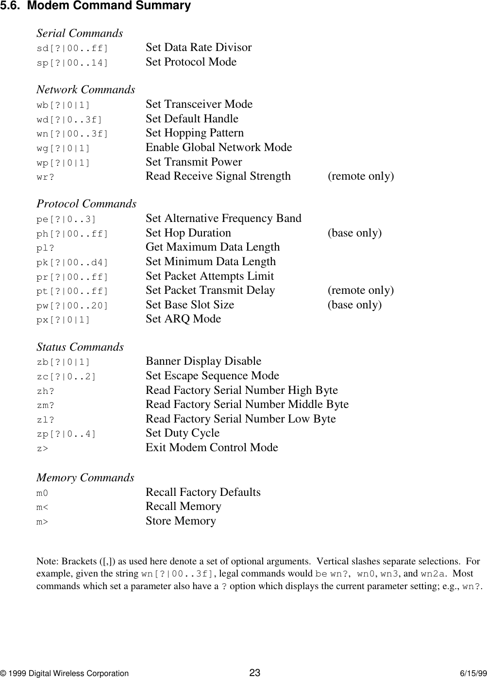 © 1999 Digital Wireless Corporation 23 6/15/995.6.  Modem Command SummarySerial Commandssd[?|00..ff] Set Data Rate Divisorsp[?|00..14] Set Protocol ModeNetwork Commandswb[?|0|1] Set Transceiver Modewd[?|0..3f] Set Default Handlewn[?|00..3f] Set Hopping Patternwg[?|0|1] Enable Global Network Modewp[?|0|1] Set Transmit Powerwr? Read Receive Signal Strength (remote only)Protocol Commandspe[?|0..3] Set Alternative Frequency Bandph[?|00..ff] Set Hop Duration (base only)pl? Get Maximum Data Lengthpk[?|00..d4] Set Minimum Data Lengthpr[?|00..ff] Set Packet Attempts Limitpt[?|00..ff] Set Packet Transmit Delay (remote only)pw[?|00..20] Set Base Slot Size (base only)px[?|0|1] Set ARQ ModeStatus Commandszb[?|0|1] Banner Display Disablezc[?|0..2] Set Escape Sequence Modezh? Read Factory Serial Number High Bytezm? Read Factory Serial Number Middle Bytezl? Read Factory Serial Number Low Bytezp[?|0..4] Set Duty Cyclez&gt; Exit Modem Control ModeMemory Commandsm0 Recall Factory Defaultsm&lt; Recall Memorym&gt; Store MemoryNote: Brackets ([,]) as used here denote a set of optional arguments.  Vertical slashes separate selections.  Forexample, given the string wn[?|00..3f], legal commands would be wn?,wn0, wn3, and wn2a.  Mostcommands which set a parameter also have a ? option which displays the current parameter setting; e.g., wn?.