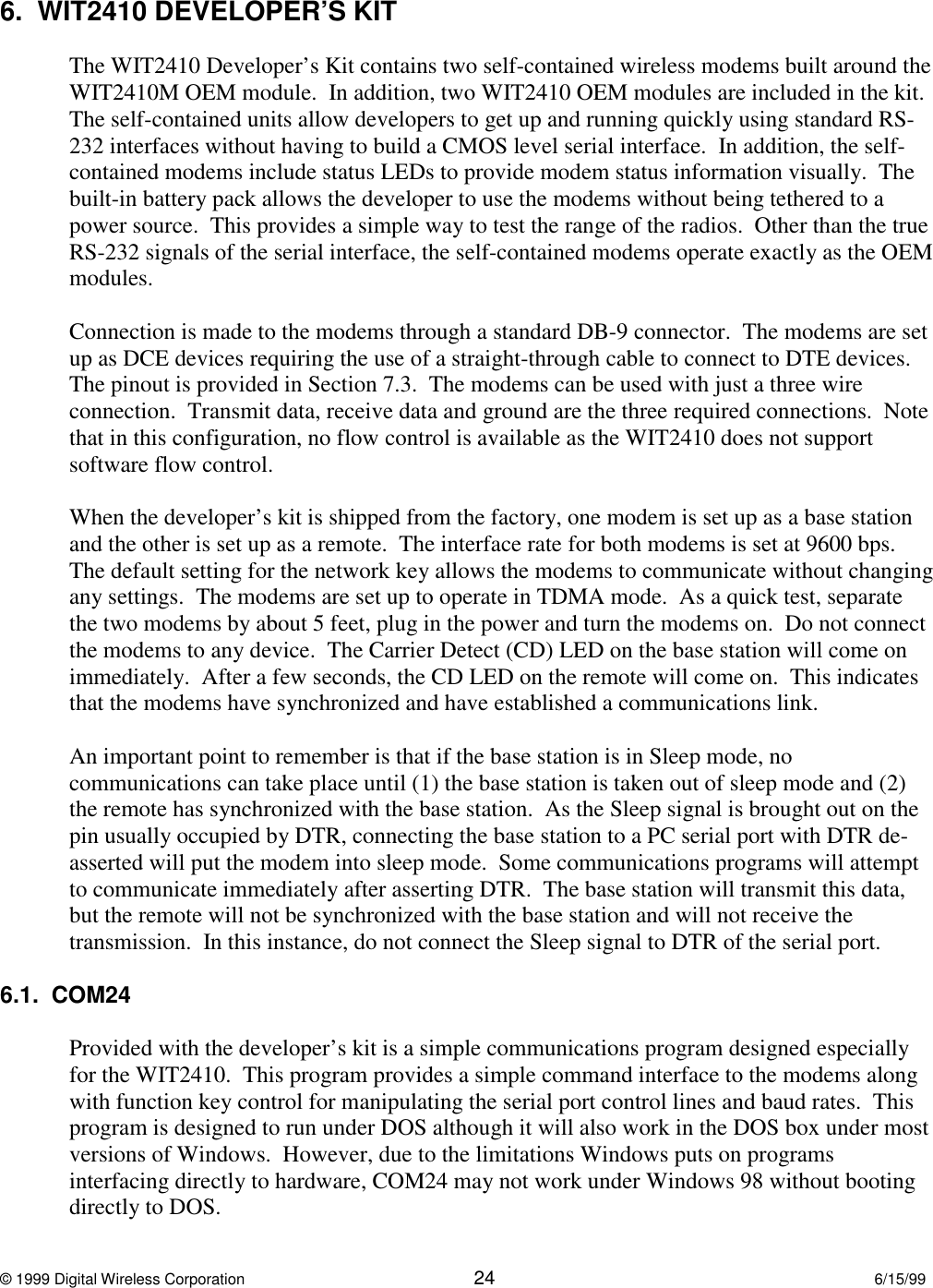 © 1999 Digital Wireless Corporation 24 6/15/996.  WIT2410 DEVELOPER’S KITThe WIT2410 Developer’s Kit contains two self-contained wireless modems built around theWIT2410M OEM module.  In addition, two WIT2410 OEM modules are included in the kit.The self-contained units allow developers to get up and running quickly using standard RS-232 interfaces without having to build a CMOS level serial interface.  In addition, the self-contained modems include status LEDs to provide modem status information visually.  Thebuilt-in battery pack allows the developer to use the modems without being tethered to apower source.  This provides a simple way to test the range of the radios.  Other than the trueRS-232 signals of the serial interface, the self-contained modems operate exactly as the OEMmodules.Connection is made to the modems through a standard DB-9 connector.  The modems are setup as DCE devices requiring the use of a straight-through cable to connect to DTE devices.The pinout is provided in Section 7.3.  The modems can be used with just a three wireconnection.  Transmit data, receive data and ground are the three required connections.  Notethat in this configuration, no flow control is available as the WIT2410 does not supportsoftware flow control.When the developer’s kit is shipped from the factory, one modem is set up as a base stationand the other is set up as a remote.  The interface rate for both modems is set at 9600 bps.The default setting for the network key allows the modems to communicate without changingany settings.  The modems are set up to operate in TDMA mode.  As a quick test, separatethe two modems by about 5 feet, plug in the power and turn the modems on.  Do not connectthe modems to any device.  The Carrier Detect (CD) LED on the base station will come onimmediately.  After a few seconds, the CD LED on the remote will come on.  This indicatesthat the modems have synchronized and have established a communications link.An important point to remember is that if the base station is in Sleep mode, nocommunications can take place until (1) the base station is taken out of sleep mode and (2)the remote has synchronized with the base station.  As the Sleep signal is brought out on thepin usually occupied by DTR, connecting the base station to a PC serial port with DTR de-asserted will put the modem into sleep mode.  Some communications programs will attemptto communicate immediately after asserting DTR.  The base station will transmit this data,but the remote will not be synchronized with the base station and will not receive thetransmission.  In this instance, do not connect the Sleep signal to DTR of the serial port.6.1.  COM24Provided with the developer’s kit is a simple communications program designed especiallyfor the WIT2410.  This program provides a simple command interface to the modems alongwith function key control for manipulating the serial port control lines and baud rates.  Thisprogram is designed to run under DOS although it will also work in the DOS box under mostversions of Windows.  However, due to the limitations Windows puts on programsinterfacing directly to hardware, COM24 may not work under Windows 98 without bootingdirectly to DOS.