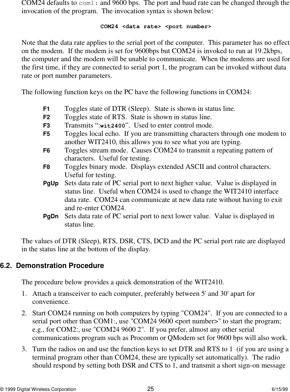© 1999 Digital Wireless Corporation 25 6/15/99COM24 defaults to com1: and 9600 bps.  The port and baud rate can be changed through theinvocation of the program.  The invocation syntax is shown below:COM24 &lt;data rate&gt; &lt;port number&gt;Note that the data rate applies to the serial port of the computer.  This parameter has no effecton the modem.  If the modem is set for 9600bps but COM24 is invoked to run at 19.2kbps,the computer and the modem will be unable to communicate.  When the modems are used forthe first time, if they are connected to serial port 1, the program can be invoked without datarate or port number parameters.The following function keys on the PC have the following functions in COM24:F1 Toggles state of DTR (Sleep).  State is shown in status line.F2 Toggles state of RTS.  State is shown in status line.F3 Transmits “:wit2400”.  Used to enter control mode.F5 Toggles local echo.  If you are transmitting characters through one modem toanother WIT2410, this allows you to see what you are typing.F6 Toggles stream mode.  Causes COM24 to transmit a repeating pattern ofcharacters.  Useful for testing.F8 Toggles binary mode.  Displays extended ASCII and control characters.Useful for testing.PgUp Sets data rate of PC serial port to next higher value.  Value is displayed instatus line.  Useful when COM24 is used to change the WIT2410 interfacedata rate.  COM24 can communicate at new data rate without having to exitand re-enter COM24.PgDn Sets data rate of PC serial port to next lower value.  Value is displayed instatus line.The values of DTR (Sleep), RTS, DSR, CTS, DCD and the PC serial port rate are displayedin the status line at the bottom of the display.6.2.  Demonstration ProcedureThe procedure below provides a quick demonstration of the WIT2410.1. Attach a transceiver to each computer, preferably between 5&apos; and 30&apos; apart forconvenience.  2. Start COM24 running on both computers by typing &quot;COM24&quot;.  If you are connected to aserial port other than COM1:, use &quot;COM24 9600 &lt;port number&gt;&quot; to start the program;e.g., for COM2:, use &quot;COM24 9600 2&quot;.  If you prefer, almost any other serialcommunications program such as Procomm or QModem set for 9600 bps will also work.3. Turn the radios on and use the function keys to set DTR and RTS to 1  (if you are using aterminal program other than COM24, these are typically set automatically).  The radioshould respond by setting both DSR and CTS to 1, and transmit a short sign-on message