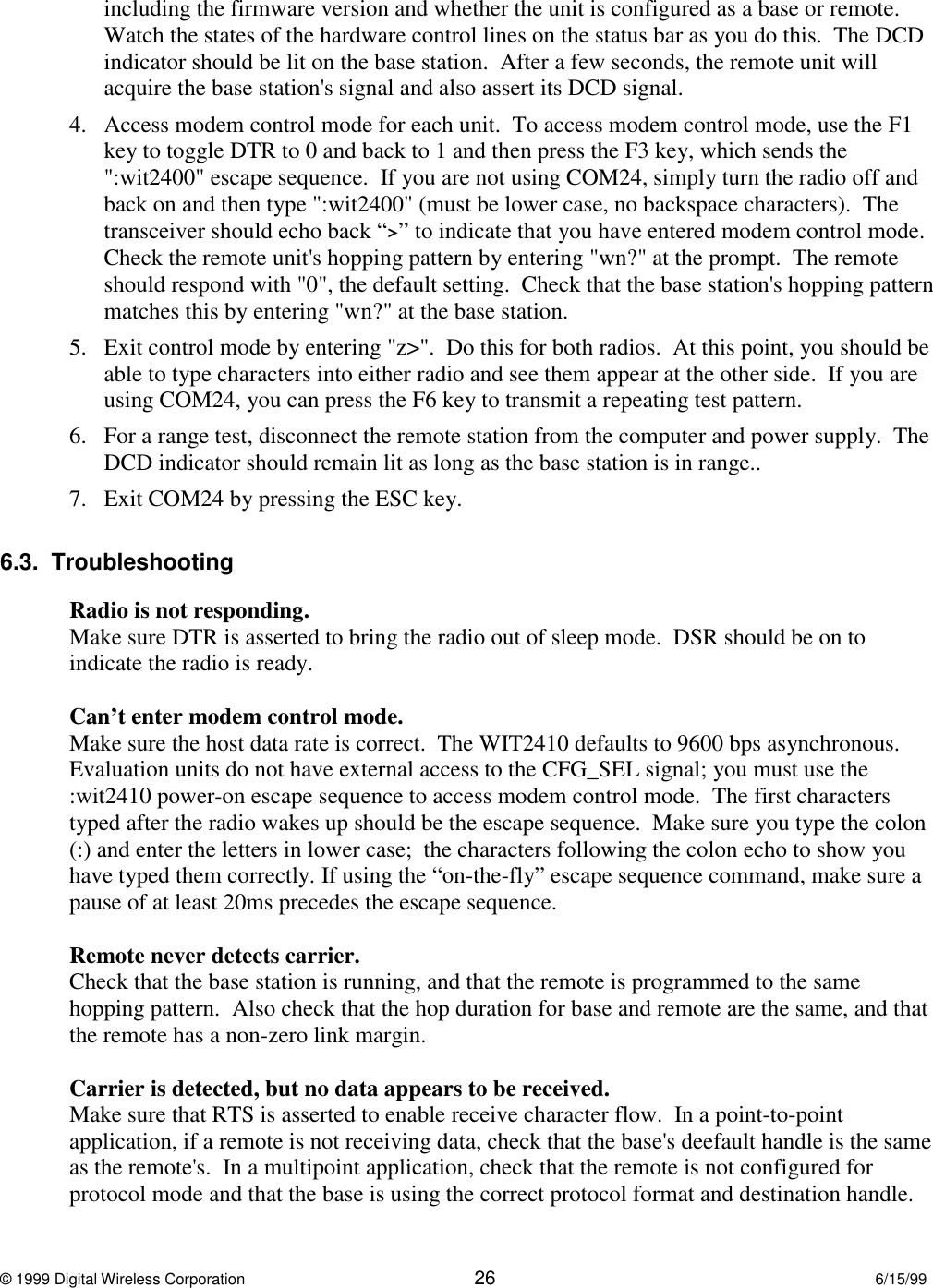 © 1999 Digital Wireless Corporation 26 6/15/99including the firmware version and whether the unit is configured as a base or remote.Watch the states of the hardware control lines on the status bar as you do this.  The DCDindicator should be lit on the base station.  After a few seconds, the remote unit willacquire the base station&apos;s signal and also assert its DCD signal.4. Access modem control mode for each unit.  To access modem control mode, use the F1key to toggle DTR to 0 and back to 1 and then press the F3 key, which sends the&quot;:wit2400&quot; escape sequence.  If you are not using COM24, simply turn the radio off andback on and then type &quot;:wit2400&quot; (must be lower case, no backspace characters).  Thetransceiver should echo back “&gt;” to indicate that you have entered modem control mode.Check the remote unit&apos;s hopping pattern by entering &quot;wn?&quot; at the prompt.  The remoteshould respond with &quot;0&quot;, the default setting.  Check that the base station&apos;s hopping patternmatches this by entering &quot;wn?&quot; at the base station.5. Exit control mode by entering &quot;z&gt;&quot;.  Do this for both radios.  At this point, you should beable to type characters into either radio and see them appear at the other side.  If you areusing COM24, you can press the F6 key to transmit a repeating test pattern.6. For a range test, disconnect the remote station from the computer and power supply.  TheDCD indicator should remain lit as long as the base station is in range..  7. Exit COM24 by pressing the ESC key.6.3.  TroubleshootingRadio is not responding.Make sure DTR is asserted to bring the radio out of sleep mode.  DSR should be on toindicate the radio is ready.Can’t enter modem control mode.Make sure the host data rate is correct.  The WIT2410 defaults to 9600 bps asynchronous.Evaluation units do not have external access to the CFG_SEL signal; you must use the:wit2410 power-on escape sequence to access modem control mode.  The first characterstyped after the radio wakes up should be the escape sequence.  Make sure you type the colon(:) and enter the letters in lower case;  the characters following the colon echo to show youhave typed them correctly. If using the “on-the-fly” escape sequence command, make sure apause of at least 20ms precedes the escape sequence.Remote never detects carrier.Check that the base station is running, and that the remote is programmed to the samehopping pattern.  Also check that the hop duration for base and remote are the same, and thatthe remote has a non-zero link margin.Carrier is detected, but no data appears to be received.Make sure that RTS is asserted to enable receive character flow.  In a point-to-pointapplication, if a remote is not receiving data, check that the base&apos;s deefault handle is the sameas the remote&apos;s.  In a multipoint application, check that the remote is not configured forprotocol mode and that the base is using the correct protocol format and destination handle.