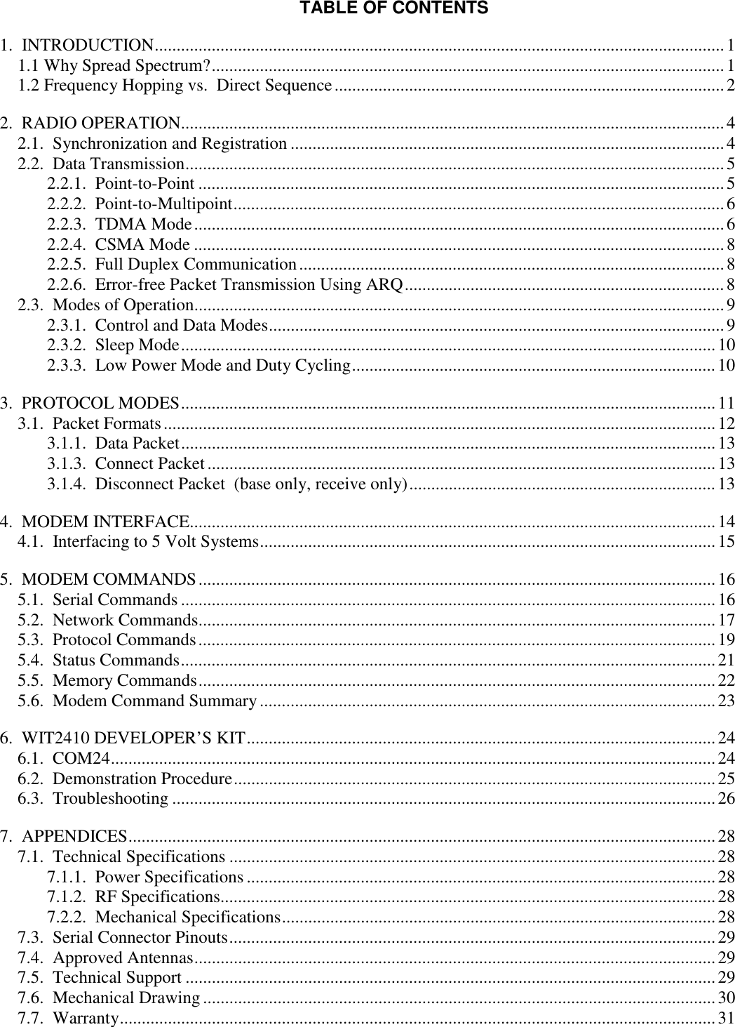 TABLE OF CONTENTS1.  INTRODUCTION..................................................................................................................................11.1 Why Spread Spectrum?.....................................................................................................................11.2 Frequency Hopping vs.  Direct Sequence.........................................................................................22.  RADIO OPERATION............................................................................................................................42.1.  Synchronization and Registration ...................................................................................................42.2.  Data Transmission...........................................................................................................................52.2.1.  Point-to-Point ........................................................................................................................52.2.2.  Point-to-Multipoint................................................................................................................62.2.3.  TDMA Mode.........................................................................................................................62.2.4.  CSMA Mode .........................................................................................................................82.2.5.  Full Duplex Communication.................................................................................................82.2.6.  Error-free Packet Transmission Using ARQ.........................................................................82.3.  Modes of Operation.........................................................................................................................92.3.1.  Control and Data Modes........................................................................................................92.3.2.  Sleep Mode..........................................................................................................................102.3.3.  Low Power Mode and Duty Cycling...................................................................................103.  PROTOCOL MODES..........................................................................................................................113.1.  Packet Formats..............................................................................................................................123.1.1.  Data Packet..........................................................................................................................133.1.3.  Connect Packet....................................................................................................................133.1.4.  Disconnect Packet  (base only, receive only)......................................................................134.  MODEM INTERFACE........................................................................................................................144.1.  Interfacing to 5 Volt Systems........................................................................................................155.  MODEM COMMANDS......................................................................................................................165.1.  Serial Commands ..........................................................................................................................165.2.  Network Commands......................................................................................................................175.3.  Protocol Commands......................................................................................................................195.4.  Status Commands..........................................................................................................................215.5.  Memory Commands......................................................................................................................225.6.  Modem Command Summary........................................................................................................236.  WIT2410 DEVELOPER’S KIT...........................................................................................................246.1.  COM24..........................................................................................................................................246.2.  Demonstration Procedure..............................................................................................................256.3.  Troubleshooting ............................................................................................................................267.  APPENDICES......................................................................................................................................287.1.  Technical Specifications ...............................................................................................................287.1.1.  Power Specifications ...........................................................................................................287.1.2.  RF Specifications.................................................................................................................287.2.2.  Mechanical Specifications...................................................................................................287.3.  Serial Connector Pinouts...............................................................................................................297.4.  Approved Antennas.......................................................................................................................297.5.  Technical Support .........................................................................................................................297.6.  Mechanical Drawing .....................................................................................................................307.7.  Warranty........................................................................................................................................31