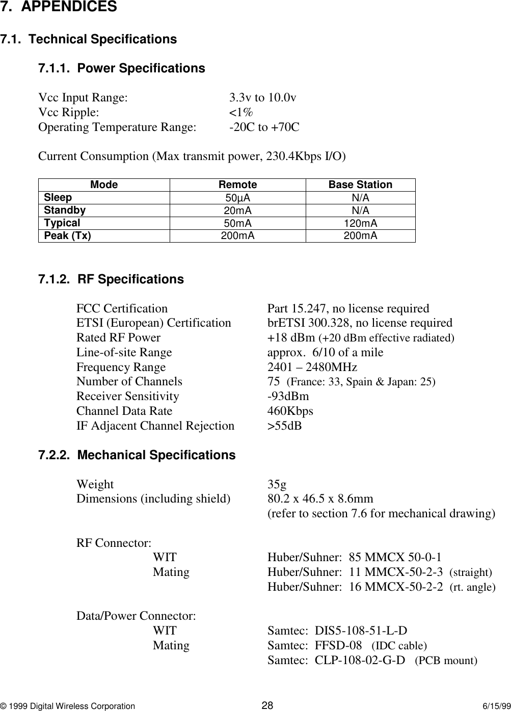 © 1999 Digital Wireless Corporation 28 6/15/997.  APPENDICES7.1.  Technical Specifications7.1.1.  Power SpecificationsVcc Input Range: 3.3v to 10.0vVcc Ripple: &lt;1%Operating Temperature Range: -20C to +70CCurrent Consumption (Max transmit power, 230.4Kbps I/O)Mode Remote Base StationSleep 50µA N/AStandby 20mA N/ATypical 50mA 120mAPeak (Tx) 200mA 200mA7.1.2.  RF SpecificationsFCC Certification Part 15.247, no license requiredETSI (European) Certification brETSI 300.328, no license requiredRated RF Power +18 dBm (+20 dBm effective radiated)Line-of-site Range approx.  6/10 of a mileFrequency Range 2401 – 2480MHzNumber of Channels 75  (France: 33, Spain &amp; Japan: 25)Receiver Sensitivity -93dBmChannel Data Rate 460KbpsIF Adjacent Channel Rejection &gt;55dB7.2.2.  Mechanical SpecificationsWeight 35gDimensions (including shield) 80.2 x 46.5 x 8.6mm(refer to section 7.6 for mechanical drawing)RF Connector:WIT Huber/Suhner:  85 MMCX 50-0-1Mating Huber/Suhner:  11 MMCX-50-2-3  (straight)Huber/Suhner:  16 MMCX-50-2-2  (rt. angle)Data/Power Connector:WIT Samtec:  DIS5-108-51-L-DMating   Samtec:  FFSD-08   (IDC cable) Samtec:  CLP-108-02-G-D   (PCB mount)