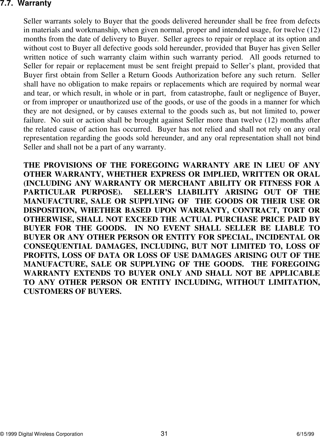 © 1999 Digital Wireless Corporation 31 6/15/997.7.  WarrantySeller warrants solely to Buyer that the goods delivered hereunder shall be free from defectsin materials and workmanship, when given normal, proper and intended usage, for twelve (12)months from the date of delivery to Buyer.  Seller agrees to repair or replace at its option andwithout cost to Buyer all defective goods sold hereunder, provided that Buyer has given Sellerwritten notice of such warranty claim within such warranty period.  All goods returned toSeller for repair or replacement must be sent freight prepaid to Seller’s plant, provided thatBuyer first obtain from Seller a Return Goods Authorization before any such return.  Sellershall have no obligation to make repairs or replacements which are required by normal wearand tear, or which result, in whole or in part,  from catastrophe, fault or negligence of Buyer,or from improper or unauthorized use of the goods, or use of the goods in a manner for whichthey are not designed, or by causes external to the goods such as, but not limited to, powerfailure.  No suit or action shall be brought against Seller more than twelve (12) months afterthe related cause of action has occurred.  Buyer has not relied and shall not rely on any oralrepresentation regarding the goods sold hereunder, and any oral representation shall not bindSeller and shall not be a part of any warranty.THE PROVISIONS OF THE FOREGOING WARRANTY ARE IN LIEU OF ANYOTHER WARRANTY, WHETHER EXPRESS OR IMPLIED, WRITTEN OR ORAL(INCLUDING ANY WARRANTY OR MERCHANT ABILITY OR FITNESS FOR APARTICULAR PURPOSE).  SELLER’S LIABILITY ARISING OUT OF THEMANUFACTURE, SALE OR SUPPLYING OF  THE GOODS OR THEIR USE ORDISPOSITION, WHETHER BASED UPON WARRANTY, CONTRACT, TORT OROTHERWISE, SHALL NOT EXCEED THE ACTUAL PURCHASE PRICE PAID BYBUYER FOR THE GOODS.  IN NO EVENT SHALL SELLER BE LIABLE TOBUYER OR ANY OTHER PERSON OR ENTITY FOR SPECIAL, INCIDENTAL ORCONSEQUENTIAL DAMAGES, INCLUDING, BUT NOT LIMITED TO, LOSS OFPROFITS, LOSS OF DATA OR LOSS OF USE DAMAGES ARISING OUT OF THEMANUFACTURE, SALE OR SUPPLYING OF THE GOODS.  THE FOREGOINGWARRANTY EXTENDS TO BUYER ONLY AND SHALL NOT BE APPLICABLETO ANY OTHER PERSON OR ENTITY INCLUDING, WITHOUT LIMITATION,CUSTOMERS OF BUYERS.