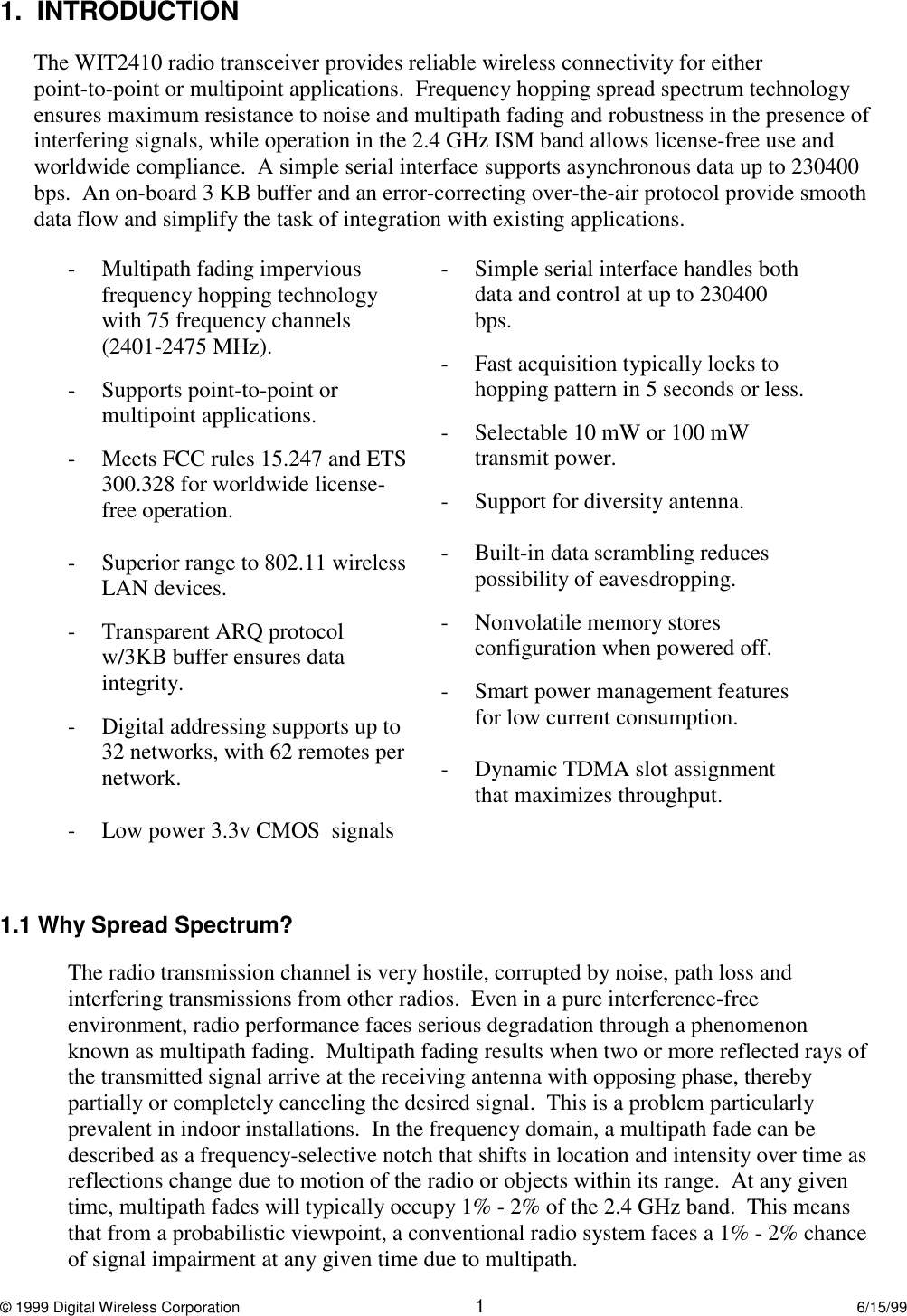 © 1999 Digital Wireless Corporation 16/15/991.  INTRODUCTIONThe WIT2410 radio transceiver provides reliable wireless connectivity for eitherpoint-to-point or multipoint applications.  Frequency hopping spread spectrum technologyensures maximum resistance to noise and multipath fading and robustness in the presence ofinterfering signals, while operation in the 2.4 GHz ISM band allows license-free use andworldwide compliance.  A simple serial interface supports asynchronous data up to 230400bps.  An on-board 3 KB buffer and an error-correcting over-the-air protocol provide smoothdata flow and simplify the task of integration with existing applications.- Multipath fading imperviousfrequency hopping technologywith 75 frequency channels(2401-2475 MHz).- Supports point-to-point ormultipoint applications.- Meets FCC rules 15.247 and ETS300.328 for worldwide license-free operation.- Superior range to 802.11 wirelessLAN devices.- Transparent ARQ protocolw/3KB buffer ensures dataintegrity.- Digital addressing supports up to32 networks, with 62 remotes pernetwork.- Low power 3.3v CMOS  signals- Simple serial interface handles bothdata and control at up to 230400bps.  - Fast acquisition typically locks tohopping pattern in 5 seconds or less.- Selectable 10 mW or 100 mWtransmit power.- Support for diversity antenna.- Built-in data scrambling reducespossibility of eavesdropping.- Nonvolatile memory storesconfiguration when powered off.- Smart power management featuresfor low current consumption.- Dynamic TDMA slot assignmentthat maximizes throughput.1.1 Why Spread Spectrum?The radio transmission channel is very hostile, corrupted by noise, path loss andinterfering transmissions from other radios.  Even in a pure interference-freeenvironment, radio performance faces serious degradation through a phenomenonknown as multipath fading.  Multipath fading results when two or more reflected rays ofthe transmitted signal arrive at the receiving antenna with opposing phase, therebypartially or completely canceling the desired signal.  This is a problem particularlyprevalent in indoor installations.  In the frequency domain, a multipath fade can bedescribed as a frequency-selective notch that shifts in location and intensity over time asreflections change due to motion of the radio or objects within its range.  At any giventime, multipath fades will typically occupy 1% - 2% of the 2.4 GHz band.  This meansthat from a probabilistic viewpoint, a conventional radio system faces a 1% - 2% chanceof signal impairment at any given time due to multipath.