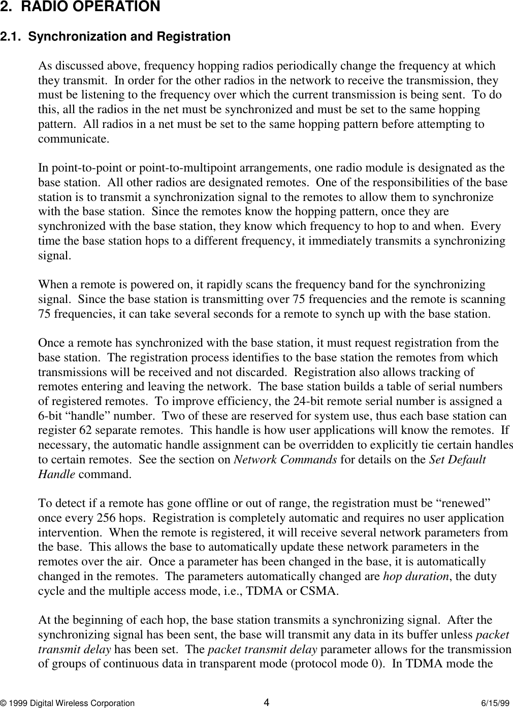 © 1999 Digital Wireless Corporation 46/15/992.  RADIO OPERATION2.1.  Synchronization and RegistrationAs discussed above, frequency hopping radios periodically change the frequency at whichthey transmit.  In order for the other radios in the network to receive the transmission, theymust be listening to the frequency over which the current transmission is being sent.  To dothis, all the radios in the net must be synchronized and must be set to the same hoppingpattern.  All radios in a net must be set to the same hopping pattern before attempting tocommunicate.In point-to-point or point-to-multipoint arrangements, one radio module is designated as thebase station.  All other radios are designated remotes.  One of the responsibilities of the basestation is to transmit a synchronization signal to the remotes to allow them to synchronizewith the base station.  Since the remotes know the hopping pattern, once they aresynchronized with the base station, they know which frequency to hop to and when.  Everytime the base station hops to a different frequency, it immediately transmits a synchronizingsignal.When a remote is powered on, it rapidly scans the frequency band for the synchronizingsignal.  Since the base station is transmitting over 75 frequencies and the remote is scanning75 frequencies, it can take several seconds for a remote to synch up with the base station.Once a remote has synchronized with the base station, it must request registration from thebase station.  The registration process identifies to the base station the remotes from whichtransmissions will be received and not discarded.  Registration also allows tracking ofremotes entering and leaving the network.  The base station builds a table of serial numbersof registered remotes.  To improve efficiency, the 24-bit remote serial number is assigned a6-bit “handle” number.  Two of these are reserved for system use, thus each base station canregister 62 separate remotes.  This handle is how user applications will know the remotes.  Ifnecessary, the automatic handle assignment can be overridden to explicitly tie certain handlesto certain remotes.  See the section on Network Commands for details on the Set DefaultHandle command.To detect if a remote has gone offline or out of range, the registration must be “renewed”once every 256 hops.  Registration is completely automatic and requires no user applicationintervention.  When the remote is registered, it will receive several network parameters fromthe base.  This allows the base to automatically update these network parameters in theremotes over the air.  Once a parameter has been changed in the base, it is automaticallychanged in the remotes.  The parameters automatically changed are hop duration, the dutycycle and the multiple access mode, i.e., TDMA or CSMA.At the beginning of each hop, the base station transmits a synchronizing signal.  After thesynchronizing signal has been sent, the base will transmit any data in its buffer unless packettransmit delay has been set.  The packet transmit delay parameter allows for the transmissionof groups of continuous data in transparent mode (protocol mode 0).  In TDMA mode the