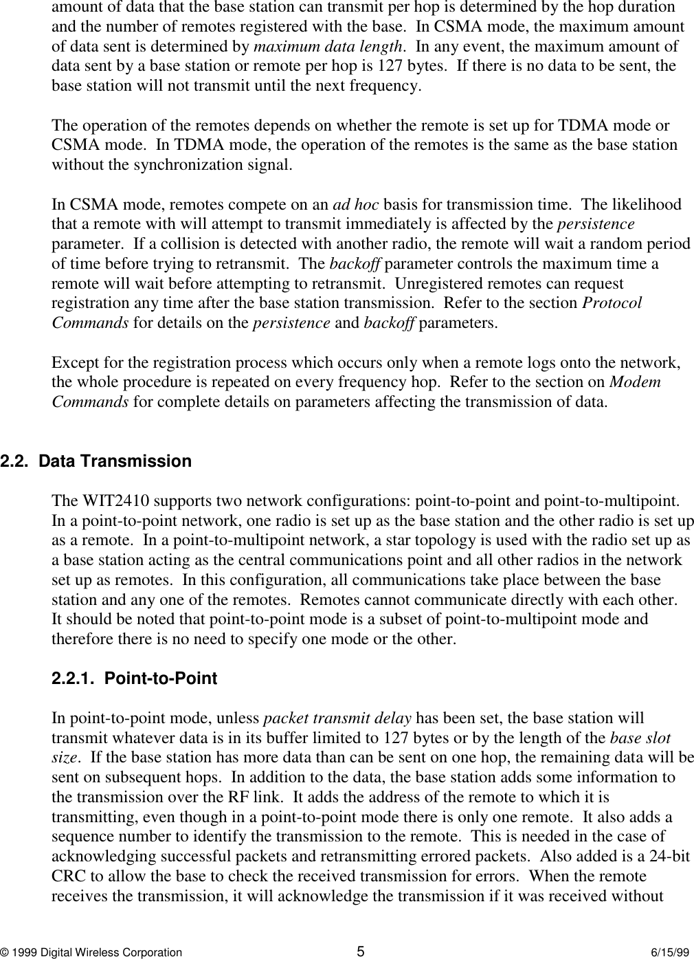 © 1999 Digital Wireless Corporation 56/15/99amount of data that the base station can transmit per hop is determined by the hop durationand the number of remotes registered with the base.  In CSMA mode, the maximum amountof data sent is determined by maximum data length.  In any event, the maximum amount ofdata sent by a base station or remote per hop is 127 bytes.  If there is no data to be sent, thebase station will not transmit until the next frequency.The operation of the remotes depends on whether the remote is set up for TDMA mode orCSMA mode.  In TDMA mode, the operation of the remotes is the same as the base stationwithout the synchronization signal.In CSMA mode, remotes compete on an ad hoc basis for transmission time.  The likelihoodthat a remote with will attempt to transmit immediately is affected by the persistenceparameter.  If a collision is detected with another radio, the remote will wait a random periodof time before trying to retransmit.  The backoff parameter controls the maximum time aremote will wait before attempting to retransmit.  Unregistered remotes can requestregistration any time after the base station transmission.  Refer to the section ProtocolCommands for details on the persistence and backoff parameters.Except for the registration process which occurs only when a remote logs onto the network,the whole procedure is repeated on every frequency hop.  Refer to the section on ModemCommands for complete details on parameters affecting the transmission of data.2.2.  Data TransmissionThe WIT2410 supports two network configurations: point-to-point and point-to-multipoint.In a point-to-point network, one radio is set up as the base station and the other radio is set upas a remote.  In a point-to-multipoint network, a star topology is used with the radio set up asa base station acting as the central communications point and all other radios in the networkset up as remotes.  In this configuration, all communications take place between the basestation and any one of the remotes.  Remotes cannot communicate directly with each other.It should be noted that point-to-point mode is a subset of point-to-multipoint mode andtherefore there is no need to specify one mode or the other.2.2.1.  Point-to-PointIn point-to-point mode, unless packet transmit delay has been set, the base station willtransmit whatever data is in its buffer limited to 127 bytes or by the length of the base slotsize.  If the base station has more data than can be sent on one hop, the remaining data will besent on subsequent hops.  In addition to the data, the base station adds some information tothe transmission over the RF link.  It adds the address of the remote to which it istransmitting, even though in a point-to-point mode there is only one remote.  It also adds asequence number to identify the transmission to the remote.  This is needed in the case ofacknowledging successful packets and retransmitting errored packets.  Also added is a 24-bitCRC to allow the base to check the received transmission for errors.  When the remotereceives the transmission, it will acknowledge the transmission if it was received without