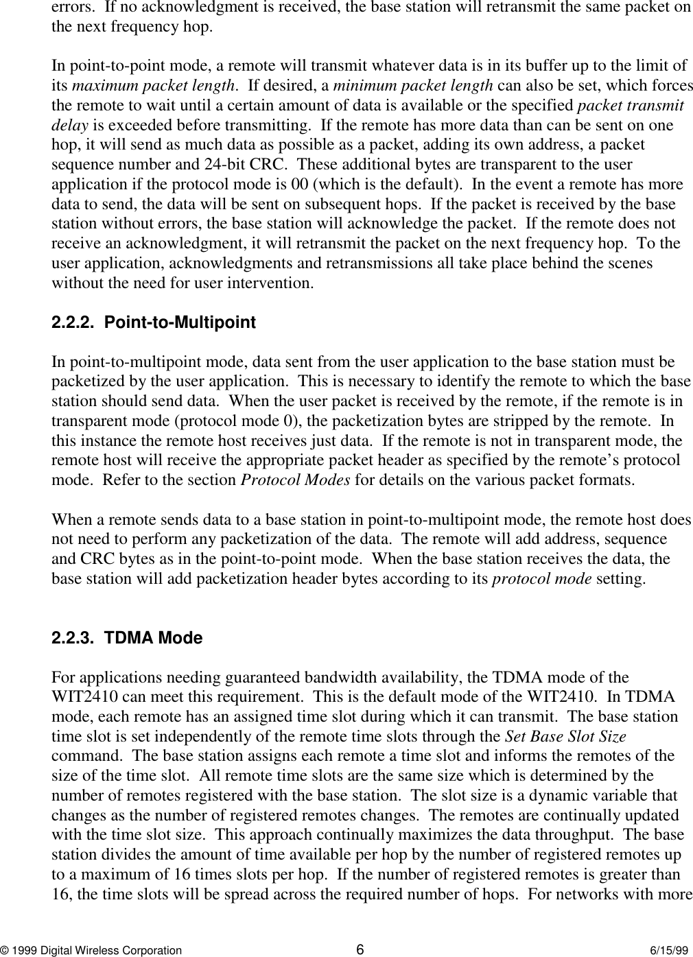 © 1999 Digital Wireless Corporation 66/15/99errors.  If no acknowledgment is received, the base station will retransmit the same packet onthe next frequency hop.In point-to-point mode, a remote will transmit whatever data is in its buffer up to the limit ofits maximum packet length.  If desired, a minimum packet length can also be set, which forcesthe remote to wait until a certain amount of data is available or the specified packet transmitdelay is exceeded before transmitting.  If the remote has more data than can be sent on onehop, it will send as much data as possible as a packet, adding its own address, a packetsequence number and 24-bit CRC.  These additional bytes are transparent to the userapplication if the protocol mode is 00 (which is the default).  In the event a remote has moredata to send, the data will be sent on subsequent hops.  If the packet is received by the basestation without errors, the base station will acknowledge the packet.  If the remote does notreceive an acknowledgment, it will retransmit the packet on the next frequency hop.  To theuser application, acknowledgments and retransmissions all take place behind the sceneswithout the need for user intervention.2.2.2.  Point-to-MultipointIn point-to-multipoint mode, data sent from the user application to the base station must bepacketized by the user application.  This is necessary to identify the remote to which the basestation should send data.  When the user packet is received by the remote, if the remote is intransparent mode (protocol mode 0), the packetization bytes are stripped by the remote.  Inthis instance the remote host receives just data.  If the remote is not in transparent mode, theremote host will receive the appropriate packet header as specified by the remote’s protocolmode.  Refer to the section Protocol Modes for details on the various packet formats.When a remote sends data to a base station in point-to-multipoint mode, the remote host doesnot need to perform any packetization of the data.  The remote will add address, sequenceand CRC bytes as in the point-to-point mode.  When the base station receives the data, thebase station will add packetization header bytes according to its protocol mode setting.2.2.3.  TDMA ModeFor applications needing guaranteed bandwidth availability, the TDMA mode of theWIT2410 can meet this requirement.  This is the default mode of the WIT2410.  In TDMAmode, each remote has an assigned time slot during which it can transmit.  The base stationtime slot is set independently of the remote time slots through the Set Base Slot Sizecommand.  The base station assigns each remote a time slot and informs the remotes of thesize of the time slot.  All remote time slots are the same size which is determined by thenumber of remotes registered with the base station.  The slot size is a dynamic variable thatchanges as the number of registered remotes changes.  The remotes are continually updatedwith the time slot size.  This approach continually maximizes the data throughput.  The basestation divides the amount of time available per hop by the number of registered remotes upto a maximum of 16 times slots per hop.  If the number of registered remotes is greater than16, the time slots will be spread across the required number of hops.  For networks with more