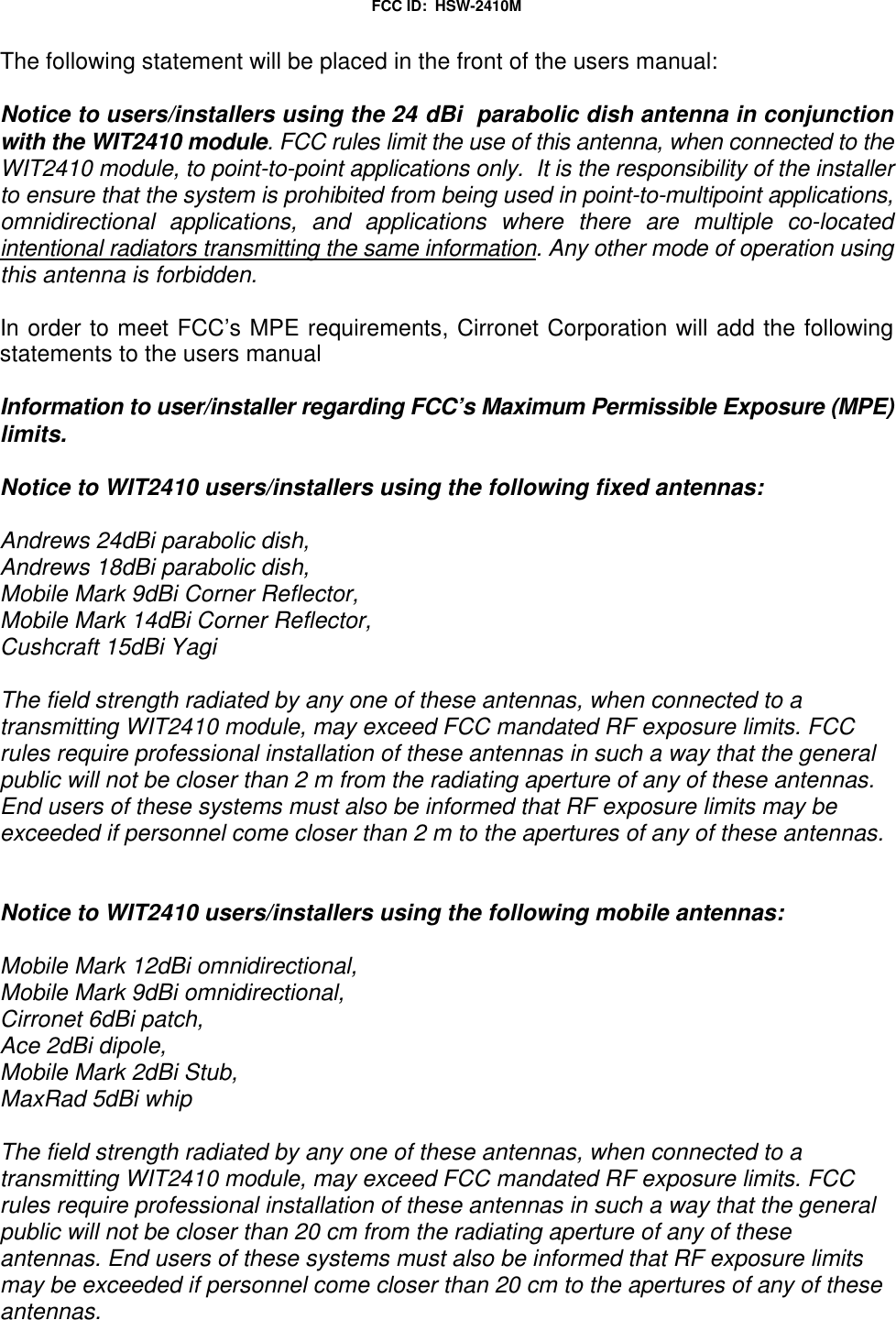FCC ID: HSW-2410MThe following statement will be placed in the front of the users manual:Notice to users/installers using the 24 dBi parabolic dish antenna in conjunctionwith the WIT2410 module. FCC rules limit the use of this antenna, when connected to theWIT2410 module, to point-to-point applications only. It is the responsibility of the installerto ensure that the system is prohibited from being used in point-to-multipoint applications,omnidirectional applications, and applications where there are multiple co-locatedintentional radiators transmitting the same information. Any other mode of operation usingthis antenna is forbidden.In order to meet FCC’s MPE requirements, Cirronet Corporation will add the followingstatements to the users manualInformation to user/installer regarding FCC’s Maximum Permissible Exposure (MPE)limits.Notice to WIT2410 users/installers using the following fixed antennas:Andrews 24dBi parabolic dish,Andrews 18dBi parabolic dish,Mobile Mark 9dBi Corner Reflector,Mobile Mark 14dBi Corner Reflector,Cushcraft 15dBi YagiThe field strength radiated by any one of these antennas, when connected to atransmitting WIT2410 module, may exceed FCC mandated RF exposure limits. FCCrules require professional installation of these antennas in such a way that the generalpublic will not be closer than 2 m from the radiating aperture of any of these antennas.End users of these systems must also be informed that RF exposure limits may beexceeded if personnel come closer than 2 m to the apertures of any of these antennas.Notice to WIT2410 users/installers using the following mobile antennas:Mobile Mark 12dBi omnidirectional,Mobile Mark 9dBi omnidirectional,Cirronet 6dBi patch,Ace 2dBi dipole,Mobile Mark 2dBi Stub,MaxRad 5dBi whipThe field strength radiated by any one of these antennas, when connected to atransmitting WIT2410 module, may exceed FCC mandated RF exposure limits. FCCrules require professional installation of these antennas in such a way that the generalpublic will not be closer than 20 cm from the radiating aperture of any of theseantennas. End users of these systems must also be informed that RF exposure limitsmay be exceeded if personnel come closer than 20 cm to the apertures of any of theseantennas.
