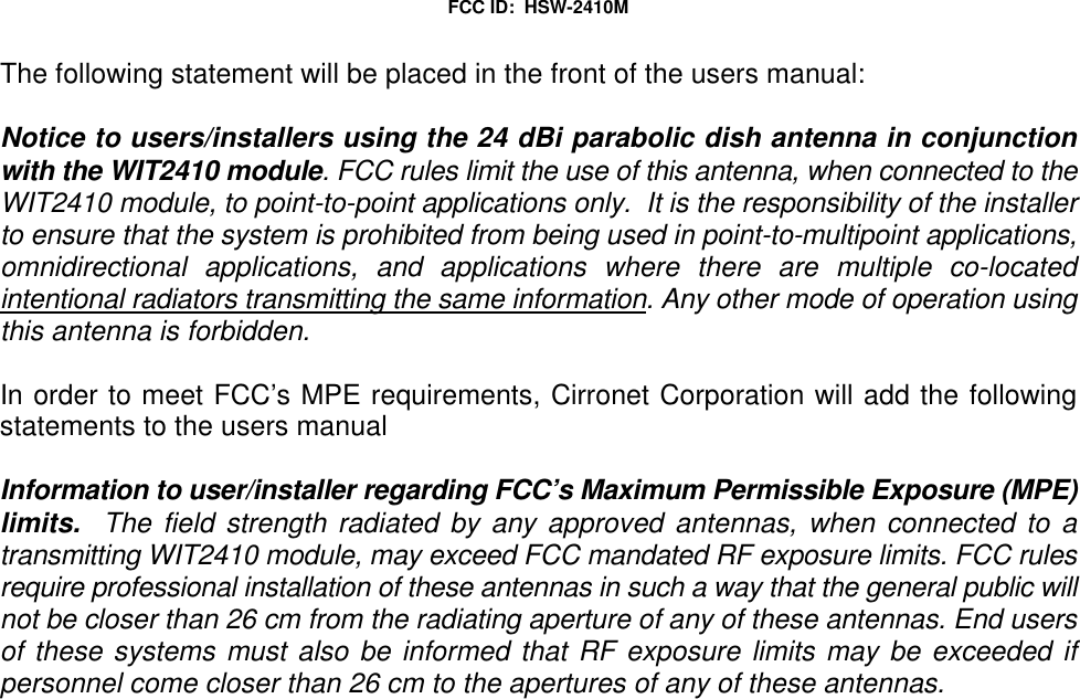 FCC ID:  HSW-2410MThe following statement will be placed in the front of the users manual:Notice to users/installers using the 24 dBi parabolic dish antenna in conjunctionwith the WIT2410 module. FCC rules limit the use of this antenna, when connected to theWIT2410 module, to point-to-point applications only.  It is the responsibility of the installerto ensure that the system is prohibited from being used in point-to-multipoint applications,omnidirectional applications, and applications where there are multiple co-locatedintentional radiators transmitting the same information. Any other mode of operation usingthis antenna is forbidden.In order to meet FCC’s MPE requirements, Cirronet Corporation will add the followingstatements to the users manualInformation to user/installer regarding FCC’s Maximum Permissible Exposure (MPE)limits.  The field strength radiated by any approved antennas, when connected to atransmitting WIT2410 module, may exceed FCC mandated RF exposure limits. FCC rulesrequire professional installation of these antennas in such a way that the general public willnot be closer than 26 cm from the radiating aperture of any of these antennas. End usersof these systems must also be informed that RF exposure limits may be exceeded ifpersonnel come closer than 26 cm to the apertures of any of these antennas.