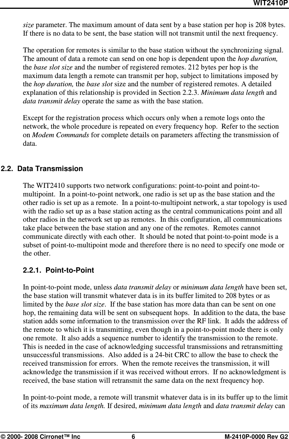 WIT2410P © 2000- 2008 Cirronet™ Inc  6  M-2410P-0000 Rev G2 size parameter. The maximum amount of data sent by a base station per hop is 208 bytes.  If there is no data to be sent, the base station will not transmit until the next frequency.    The operation for remotes is similar to the base station without the synchronizing signal. The amount of data a remote can send on one hop is dependent upon the hop duration, the base slot size and the number of registered remotes. 212 bytes per hop is the maximum data length a remote can transmit per hop, subject to limitations imposed by the hop duration, the base slot size and the number of registered remotes. A detailed explanation of this relationship is provided in Section 2.2.3. Minimum data length and data transmit delay operate the same as with the base station.  Except for the registration process which occurs only when a remote logs onto the network, the whole procedure is repeated on every frequency hop.  Refer to the section on Modem Commands for complete details on parameters affecting the transmission of data.     2.2.  Data Transmission  The WIT2410 supports two network configurations: point-to-point and point-to-multipoint.  In a point-to-point network, one radio is set up as the base station and the other radio is set up as a remote.  In a point-to-multipoint network, a star topology is used with the radio set up as a base station acting as the central communications point and all other radios in the network set up as remotes.  In this configuration, all communications take place between the base station and any one of the remotes.  Remotes cannot communicate directly with each other.  It should be noted that point-to-point mode is a subset of point-to-multipoint mode and therefore there is no need to specify one mode or the other.  2.2.1.  Point-to-Point  In point-to-point mode, unless data transmit delay or minimum data length have been set, the base station will transmit whatever data is in its buffer limited to 208 bytes or as limited by the base slot size.  If the base station has more data than can be sent on one hop, the remaining data will be sent on subsequent hops.  In addition to the data, the base station adds some information to the transmission over the RF link.  It adds the address of the remote to which it is transmitting, even though in a point-to-point mode there is only one remote.  It also adds a sequence number to identify the transmission to the remote.  This is needed in the case of acknowledging successful transmissions and retransmitting unsuccessful transmissions.  Also added is a 24-bit CRC to allow the base to check the received transmission for errors.  When the remote receives the transmission, it will acknowledge the transmission if it was received without errors.  If no acknowledgment is received, the base station will retransmit the same data on the next frequency hop.    In point-to-point mode, a remote will transmit whatever data is in its buffer up to the limit of its maximum data length. If desired, minimum data length and data transmit delay can 