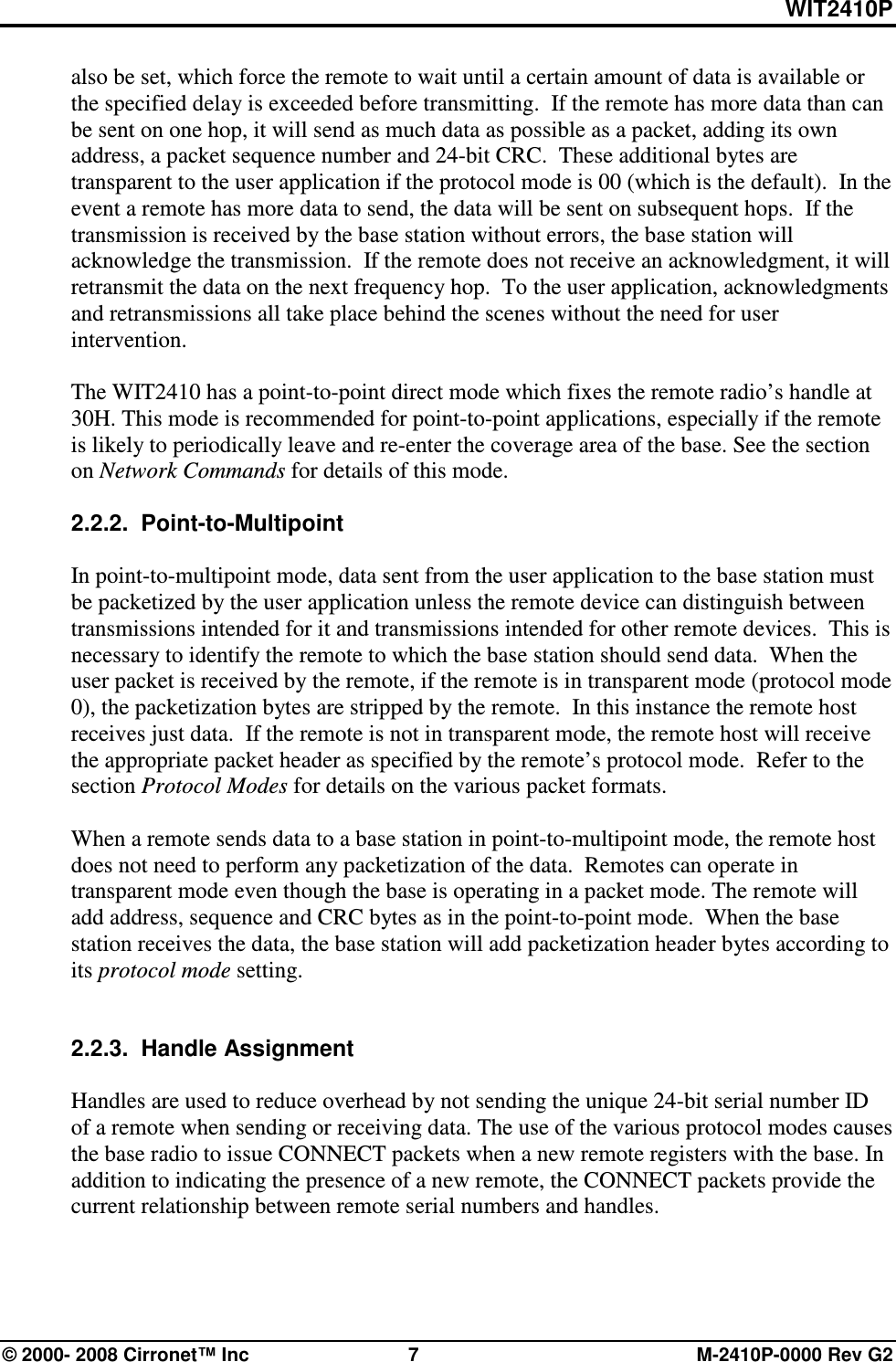 WIT2410P © 2000- 2008 Cirronet™ Inc  7  M-2410P-0000 Rev G2 also be set, which force the remote to wait until a certain amount of data is available or the specified delay is exceeded before transmitting.  If the remote has more data than can be sent on one hop, it will send as much data as possible as a packet, adding its own address, a packet sequence number and 24-bit CRC.  These additional bytes are transparent to the user application if the protocol mode is 00 (which is the default).  In the event a remote has more data to send, the data will be sent on subsequent hops.  If the transmission is received by the base station without errors, the base station will acknowledge the transmission.  If the remote does not receive an acknowledgment, it will retransmit the data on the next frequency hop.  To the user application, acknowledgments and retransmissions all take place behind the scenes without the need for user intervention.  The WIT2410 has a point-to-point direct mode which fixes the remote radio’s handle at 30H. This mode is recommended for point-to-point applications, especially if the remote is likely to periodically leave and re-enter the coverage area of the base. See the section on Network Commands for details of this mode.  2.2.2.  Point-to-Multipoint  In point-to-multipoint mode, data sent from the user application to the base station must be packetized by the user application unless the remote device can distinguish between transmissions intended for it and transmissions intended for other remote devices.  This is necessary to identify the remote to which the base station should send data.  When the user packet is received by the remote, if the remote is in transparent mode (protocol mode 0), the packetization bytes are stripped by the remote.  In this instance the remote host receives just data.  If the remote is not in transparent mode, the remote host will receive the appropriate packet header as specified by the remote’s protocol mode.  Refer to the section Protocol Modes for details on the various packet formats.  When a remote sends data to a base station in point-to-multipoint mode, the remote host does not need to perform any packetization of the data.  Remotes can operate in transparent mode even though the base is operating in a packet mode. The remote will add address, sequence and CRC bytes as in the point-to-point mode.  When the base station receives the data, the base station will add packetization header bytes according to its protocol mode setting.     2.2.3.  Handle Assignment  Handles are used to reduce overhead by not sending the unique 24-bit serial number ID of a remote when sending or receiving data. The use of the various protocol modes causes the base radio to issue CONNECT packets when a new remote registers with the base. In addition to indicating the presence of a new remote, the CONNECT packets provide the current relationship between remote serial numbers and handles.   