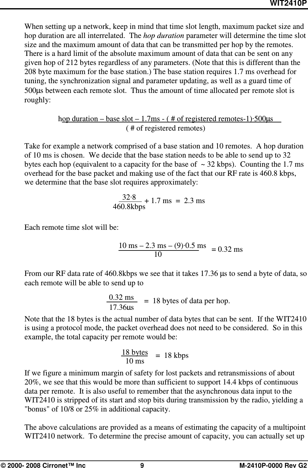 WIT2410P © 2000- 2008 Cirronet™ Inc  9  M-2410P-0000 Rev G2 When setting up a network, keep in mind that time slot length, maximum packet size and hop duration are all interrelated.  The hop duration parameter will determine the time slot size and the maximum amount of data that can be transmitted per hop by the remotes. There is a hard limit of the absolute maximum amount of data that can be sent on any given hop of 212 bytes regardless of any parameters. (Note that this is different than the 208 byte maximum for the base station.) The base station requires 1.7 ms overhead for tuning, the synchronization signal and parameter updating, as well as a guard time of 500µs between each remote slot.  Thus the amount of time allocated per remote slot is roughly:  hop duration – base slot – 1.7ms - ( # of registered remotes-1)·500µs ( # of registered remotes)  Take for example a network comprised of a base station and 10 remotes.  A hop duration of 10 ms is chosen.  We decide that the base station needs to be able to send up to 32 bytes each hop (equivalent to a capacity for the base of  ~ 32 kbps).  Counting the 1.7 ms overhead for the base packet and making use of the fact that our RF rate is 460.8 kbps, we determine that the base slot requires approximately:     Each remote time slot will be:          10 ms – 2.3 ms – (9)·0.5 ms       10  From our RF data rate of 460.8kbps we see that it takes 17.36 µs to send a byte of data, so each remote will be able to send up to                =  18 bytes of data per hop.  Note that the 18 bytes is the actual number of data bytes that can be sent.  If the WIT2410 is using a protocol mode, the packet overhead does not need to be considered.  So in this example, the total capacity per remote would be:    If we figure a minimum margin of safety for lost packets and retransmissions of about 20%, we see that this would be more than sufficient to support 14.4 kbps of continuous data per remote.  It is also useful to remember that the asynchronous data input to the WIT2410 is stripped of its start and stop bits during transmission by the radio, yielding a &quot;bonus&quot; of 10/8 or 25% in additional capacity.  The above calculations are provided as a means of estimating the capacity of a multipoint WIT2410 network.  To determine the precise amount of capacity, you can actually set up    = 0.32 ms 0.32 ms 17.36µs 32·8 460.8kbps + 1.7 ms  =  2.3 ms 18 bytes 10 ms =  18 kbps 