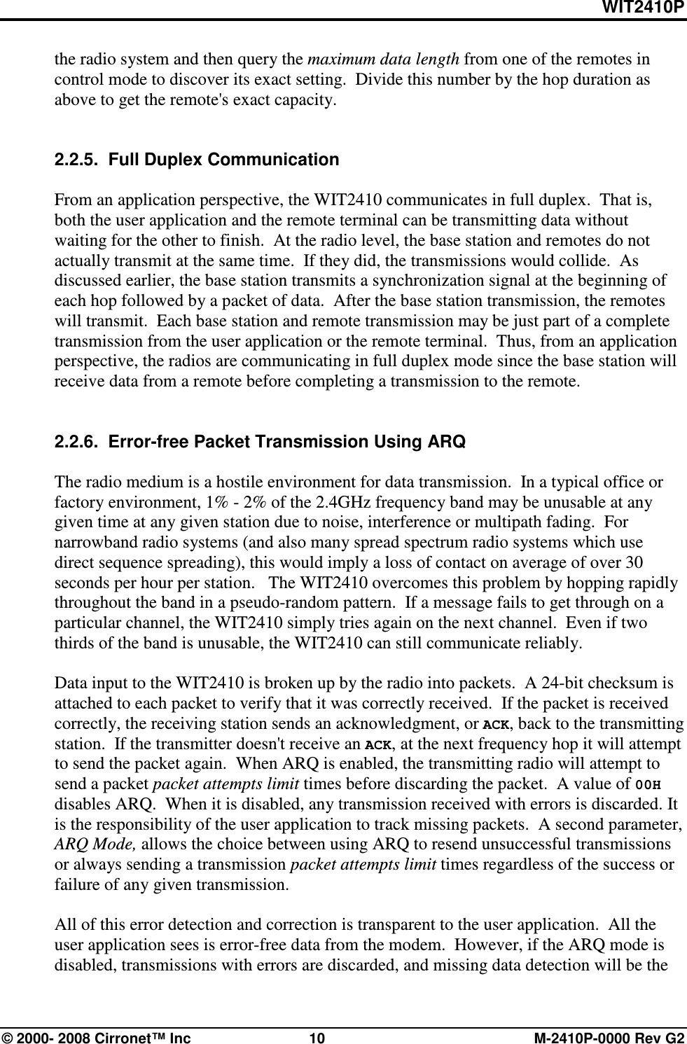 WIT2410P © 2000- 2008 Cirronet™ Inc  10  M-2410P-0000 Rev G2 the radio system and then query the maximum data length from one of the remotes in control mode to discover its exact setting.  Divide this number by the hop duration as above to get the remote&apos;s exact capacity.   2.2.5.  Full Duplex Communication  From an application perspective, the WIT2410 communicates in full duplex.  That is, both the user application and the remote terminal can be transmitting data without waiting for the other to finish.  At the radio level, the base station and remotes do not actually transmit at the same time.  If they did, the transmissions would collide.  As discussed earlier, the base station transmits a synchronization signal at the beginning of each hop followed by a packet of data.  After the base station transmission, the remotes will transmit.  Each base station and remote transmission may be just part of a complete transmission from the user application or the remote terminal.  Thus, from an application perspective, the radios are communicating in full duplex mode since the base station will receive data from a remote before completing a transmission to the remote.   2.2.6.  Error-free Packet Transmission Using ARQ  The radio medium is a hostile environment for data transmission.  In a typical office or factory environment, 1% - 2% of the 2.4GHz frequency band may be unusable at any given time at any given station due to noise, interference or multipath fading.  For narrowband radio systems (and also many spread spectrum radio systems which use direct sequence spreading), this would imply a loss of contact on average of over 30 seconds per hour per station.   The WIT2410 overcomes this problem by hopping rapidly throughout the band in a pseudo-random pattern.  If a message fails to get through on a particular channel, the WIT2410 simply tries again on the next channel.  Even if two thirds of the band is unusable, the WIT2410 can still communicate reliably.  Data input to the WIT2410 is broken up by the radio into packets.  A 24-bit checksum is attached to each packet to verify that it was correctly received.  If the packet is received correctly, the receiving station sends an acknowledgment, or ACK, back to the transmitting station.  If the transmitter doesn&apos;t receive an ACK, at the next frequency hop it will attempt to send the packet again.  When ARQ is enabled, the transmitting radio will attempt to send a packet packet attempts limit times before discarding the packet.  A value of 00H disables ARQ.  When it is disabled, any transmission received with errors is discarded. It is the responsibility of the user application to track missing packets.  A second parameter, ARQ Mode, allows the choice between using ARQ to resend unsuccessful transmissions or always sending a transmission packet attempts limit times regardless of the success or failure of any given transmission.  All of this error detection and correction is transparent to the user application.  All the user application sees is error-free data from the modem.  However, if the ARQ mode is disabled, transmissions with errors are discarded, and missing data detection will be the 