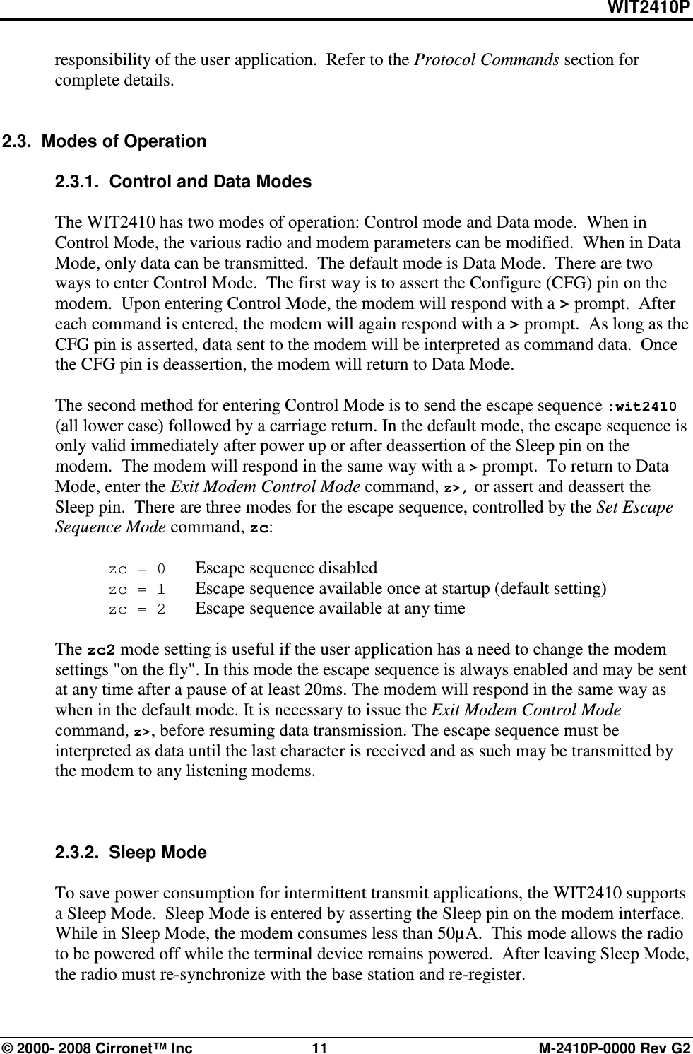 WIT2410P © 2000- 2008 Cirronet™ Inc  11  M-2410P-0000 Rev G2 responsibility of the user application.  Refer to the Protocol Commands section for complete details.     2.3.  Modes of Operation  2.3.1.  Control and Data Modes   The WIT2410 has two modes of operation: Control mode and Data mode.  When in Control Mode, the various radio and modem parameters can be modified.  When in Data Mode, only data can be transmitted.  The default mode is Data Mode.  There are two ways to enter Control Mode.  The first way is to assert the Configure (CFG) pin on the modem.  Upon entering Control Mode, the modem will respond with a &gt; prompt.  After each command is entered, the modem will again respond with a &gt; prompt.  As long as the CFG pin is asserted, data sent to the modem will be interpreted as command data.  Once the CFG pin is deassertion, the modem will return to Data Mode.    The second method for entering Control Mode is to send the escape sequence :wit2410 (all lower case) followed by a carriage return. In the default mode, the escape sequence is only valid immediately after power up or after deassertion of the Sleep pin on the modem.  The modem will respond in the same way with a &gt; prompt.  To return to Data Mode, enter the Exit Modem Control Mode command, z&gt;, or assert and deassert the Sleep pin.  There are three modes for the escape sequence, controlled by the Set Escape Sequence Mode command, zc:   zc = 0   Escape sequence disabled  zc = 1   Escape sequence available once at startup (default setting)  zc = 2   Escape sequence available at any time  The zc2 mode setting is useful if the user application has a need to change the modem settings &quot;on the fly&quot;. In this mode the escape sequence is always enabled and may be sent at any time after a pause of at least 20ms. The modem will respond in the same way as when in the default mode. It is necessary to issue the Exit Modem Control Mode command, z&gt;, before resuming data transmission. The escape sequence must be interpreted as data until the last character is received and as such may be transmitted by the modem to any listening modems.    2.3.2.  Sleep Mode  To save power consumption for intermittent transmit applications, the WIT2410 supports a Sleep Mode.  Sleep Mode is entered by asserting the Sleep pin on the modem interface.  While in Sleep Mode, the modem consumes less than 50µA.  This mode allows the radio to be powered off while the terminal device remains powered.  After leaving Sleep Mode, the radio must re-synchronize with the base station and re-register.   