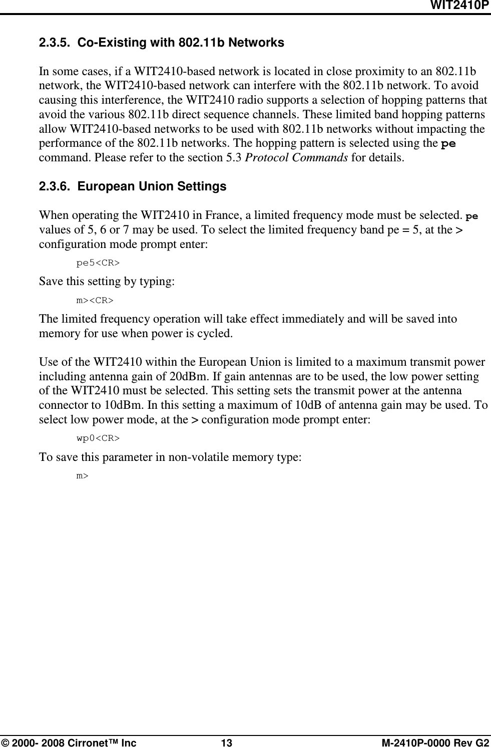 WIT2410P © 2000- 2008 Cirronet™ Inc  13  M-2410P-0000 Rev G2 2.3.5.  Co-Existing with 802.11b Networks  In some cases, if a WIT2410-based network is located in close proximity to an 802.11b network, the WIT2410-based network can interfere with the 802.11b network. To avoid causing this interference, the WIT2410 radio supports a selection of hopping patterns that avoid the various 802.11b direct sequence channels. These limited band hopping patterns allow WIT2410-based networks to be used with 802.11b networks without impacting the performance of the 802.11b networks. The hopping pattern is selected using the pe command. Please refer to the section 5.3 Protocol Commands for details.  2.3.6.  European Union Settings  When operating the WIT2410 in France, a limited frequency mode must be selected. pe values of 5, 6 or 7 may be used. To select the limited frequency band pe = 5, at the &gt; configuration mode prompt enter:  pe5&lt;CR&gt; Save this setting by typing:  m&gt;&lt;CR&gt; The limited frequency operation will take effect immediately and will be saved into memory for use when power is cycled.   Use of the WIT2410 within the European Union is limited to a maximum transmit power including antenna gain of 20dBm. If gain antennas are to be used, the low power setting of the WIT2410 must be selected. This setting sets the transmit power at the antenna connector to 10dBm. In this setting a maximum of 10dB of antenna gain may be used. To select low power mode, at the &gt; configuration mode prompt enter:  wp0&lt;CR&gt; To save this parameter in non-volatile memory type:  m&gt; 