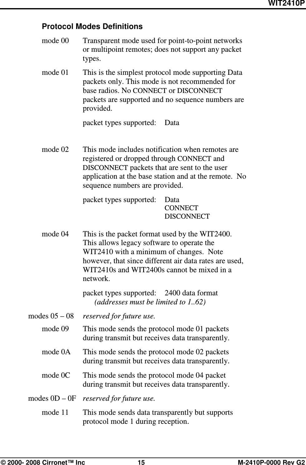 WIT2410P © 2000- 2008 Cirronet™ Inc  15  M-2410P-0000 Rev G2  Protocol Modes Definitions  mode 00   Transparent mode used for point-to-point networks or multipoint remotes; does not support any packet types.   mode 01   This is the simplest protocol mode supporting Data packets only. This mode is not recommended for base radios. No CONNECT or DISCONNECT packets are supported and no sequence numbers are provided.     packet types supported:  Data                 mode 02   This mode includes notification when remotes are registered or dropped through CONNECT and DISCONNECT packets that are sent to the user application at the base station and at the remote.  No sequence numbers are provided.     packet types supported:  Data             CONNECT             DISCONNECT                     mode 04   This is the packet format used by the WIT2400.  This allows legacy software to operate the WIT2410 with a minimum of changes.  Note however, that since different air data rates are used, WIT2410s and WIT2400s cannot be mixed in a network.       packet types supported:  2400 data format       (addresses must be limited to 1..62)   modes 05 – 08   reserved for future use.   mode 09   This mode sends the protocol mode 01 packets during transmit but receives data transparently.   mode 0A   This mode sends the protocol mode 02 packets during transmit but receives data transparently.   mode 0C   This mode sends the protocol mode 04 packet during transmit but receives data transparently.   modes 0D – 0F   reserved for future use.   mode 11   This mode sends data transparently but supports protocol mode 1 during reception. 
