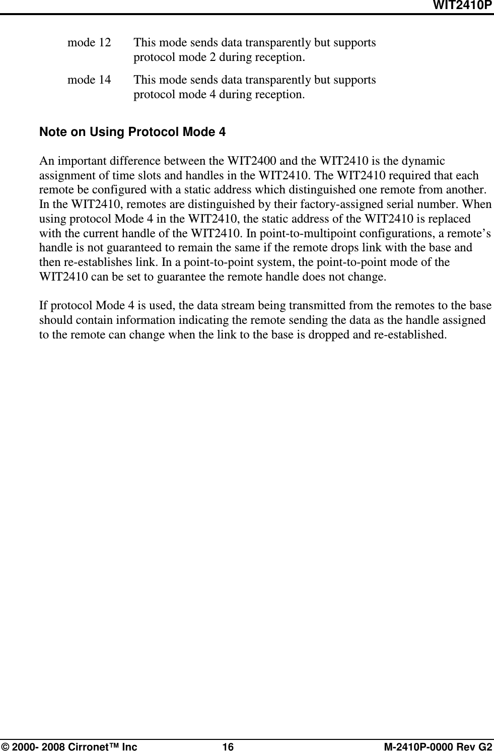WIT2410P © 2000- 2008 Cirronet™ Inc  16  M-2410P-0000 Rev G2   mode 12   This mode sends data transparently but supports protocol mode 2 during reception.  mode 14    This mode sends data transparently but supports protocol mode 4 during reception.  Note on Using Protocol Mode 4  An important difference between the WIT2400 and the WIT2410 is the dynamic assignment of time slots and handles in the WIT2410. The WIT2410 required that each remote be configured with a static address which distinguished one remote from another. In the WIT2410, remotes are distinguished by their factory-assigned serial number. When using protocol Mode 4 in the WIT2410, the static address of the WIT2410 is replaced with the current handle of the WIT2410. In point-to-multipoint configurations, a remote’s handle is not guaranteed to remain the same if the remote drops link with the base and then re-establishes link. In a point-to-point system, the point-to-point mode of the WIT2410 can be set to guarantee the remote handle does not change.   If protocol Mode 4 is used, the data stream being transmitted from the remotes to the base should contain information indicating the remote sending the data as the handle assigned to the remote can change when the link to the base is dropped and re-established.