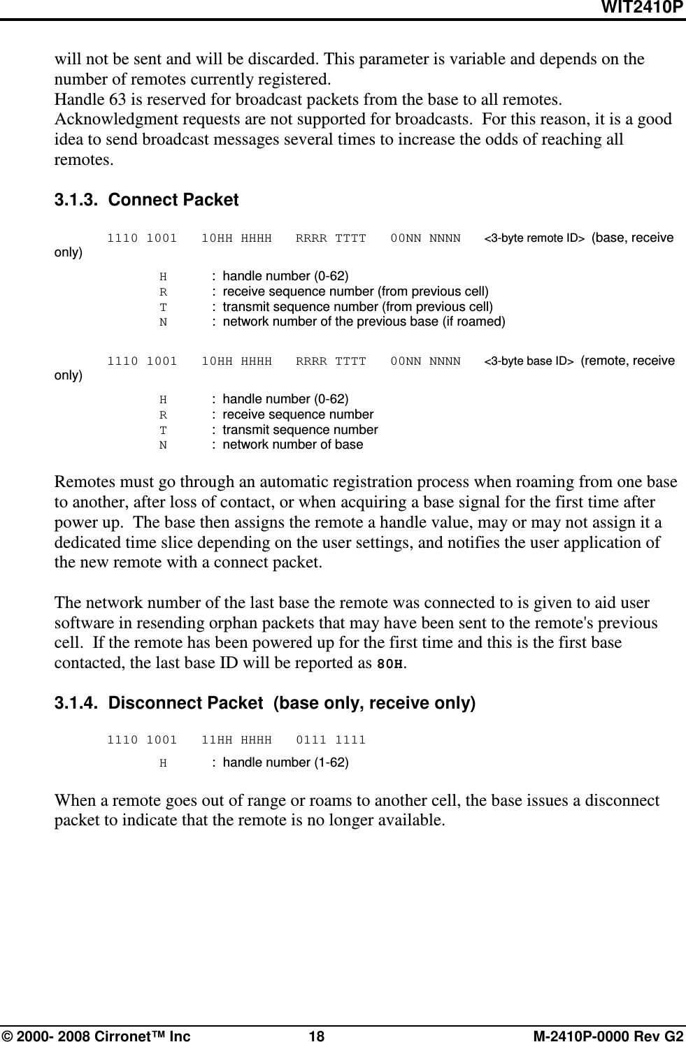 WIT2410P © 2000- 2008 Cirronet™ Inc  18  M-2410P-0000 Rev G2 will not be sent and will be discarded. This parameter is variable and depends on the number of remotes currently registered.  Handle 63 is reserved for broadcast packets from the base to all remotes.  Acknowledgment requests are not supported for broadcasts.  For this reason, it is a good idea to send broadcast messages several times to increase the odds of reaching all remotes.  3.1.3.  Connect Packet    1110 1001   10HH HHHH   RRRR TTTT   00NN NNNN   &lt;3-byte remote ID&gt;  (base, receive only)   H  :  handle number (0-62)   R  :  receive sequence number (from previous cell)   T  :  transmit sequence number (from previous cell)   N  :  network number of the previous base (if roamed)   1110 1001   10HH HHHH   RRRR TTTT   00NN NNNN   &lt;3-byte base ID&gt;  (remote, receive only)   H  :  handle number (0-62)   R  :  receive sequence number    T  :  transmit sequence number   N  :  network number of base  Remotes must go through an automatic registration process when roaming from one base to another, after loss of contact, or when acquiring a base signal for the first time after power up.  The base then assigns the remote a handle value, may or may not assign it a dedicated time slice depending on the user settings, and notifies the user application of the new remote with a connect packet.    The network number of the last base the remote was connected to is given to aid user software in resending orphan packets that may have been sent to the remote&apos;s previous cell.  If the remote has been powered up for the first time and this is the first base contacted, the last base ID will be reported as 80H.    3.1.4.  Disconnect Packet  (base only, receive only)   1110 1001   11HH HHHH   0111 1111   H  :  handle number (1-62)  When a remote goes out of range or roams to another cell, the base issues a disconnect packet to indicate that the remote is no longer available. 