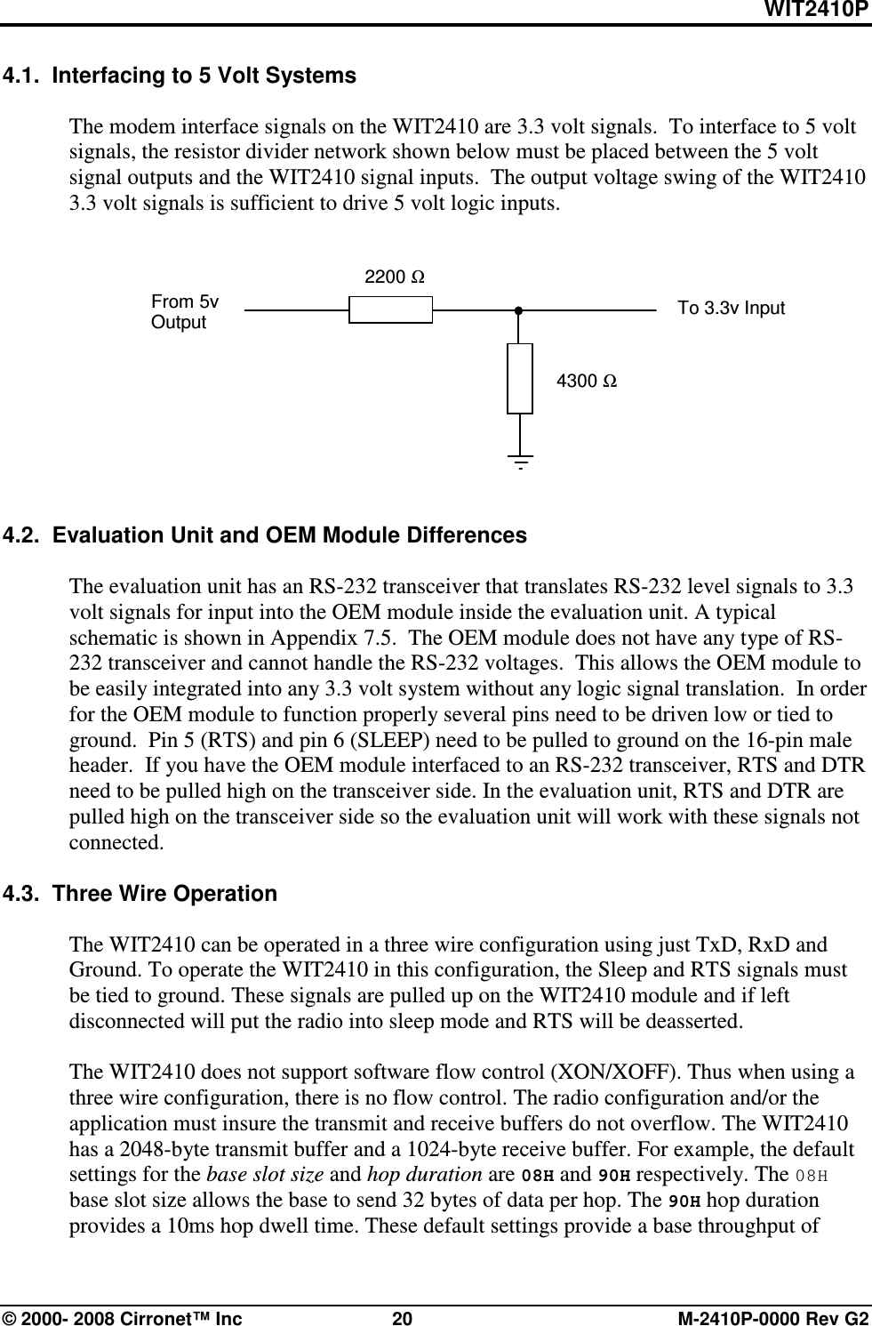 WIT2410P © 2000- 2008 Cirronet™ Inc  20  M-2410P-0000 Rev G2 4.1.  Interfacing to 5 Volt Systems  The modem interface signals on the WIT2410 are 3.3 volt signals.  To interface to 5 volt signals, the resistor divider network shown below must be placed between the 5 volt signal outputs and the WIT2410 signal inputs.  The output voltage swing of the WIT2410 3.3 volt signals is sufficient to drive 5 volt logic inputs.             4.2.  Evaluation Unit and OEM Module Differences  The evaluation unit has an RS-232 transceiver that translates RS-232 level signals to 3.3 volt signals for input into the OEM module inside the evaluation unit. A typical schematic is shown in Appendix 7.5.  The OEM module does not have any type of RS-232 transceiver and cannot handle the RS-232 voltages.  This allows the OEM module to be easily integrated into any 3.3 volt system without any logic signal translation.  In order for the OEM module to function properly several pins need to be driven low or tied to ground.  Pin 5 (RTS) and pin 6 (SLEEP) need to be pulled to ground on the 16-pin male header.  If you have the OEM module interfaced to an RS-232 transceiver, RTS and DTR need to be pulled high on the transceiver side. In the evaluation unit, RTS and DTR are pulled high on the transceiver side so the evaluation unit will work with these signals not connected.   4.3.  Three Wire Operation  The WIT2410 can be operated in a three wire configuration using just TxD, RxD and Ground. To operate the WIT2410 in this configuration, the Sleep and RTS signals must be tied to ground. These signals are pulled up on the WIT2410 module and if left disconnected will put the radio into sleep mode and RTS will be deasserted.  The WIT2410 does not support software flow control (XON/XOFF). Thus when using a three wire configuration, there is no flow control. The radio configuration and/or the application must insure the transmit and receive buffers do not overflow. The WIT2410 has a 2048-byte transmit buffer and a 1024-byte receive buffer. For example, the default settings for the base slot size and hop duration are 08H and 90H respectively. The 08H base slot size allows the base to send 32 bytes of data per hop. The 90H hop duration provides a 10ms hop dwell time. These default settings provide a base throughput of 2200 Ω 4300 Ω From 5v Output  To 3.3v Input 