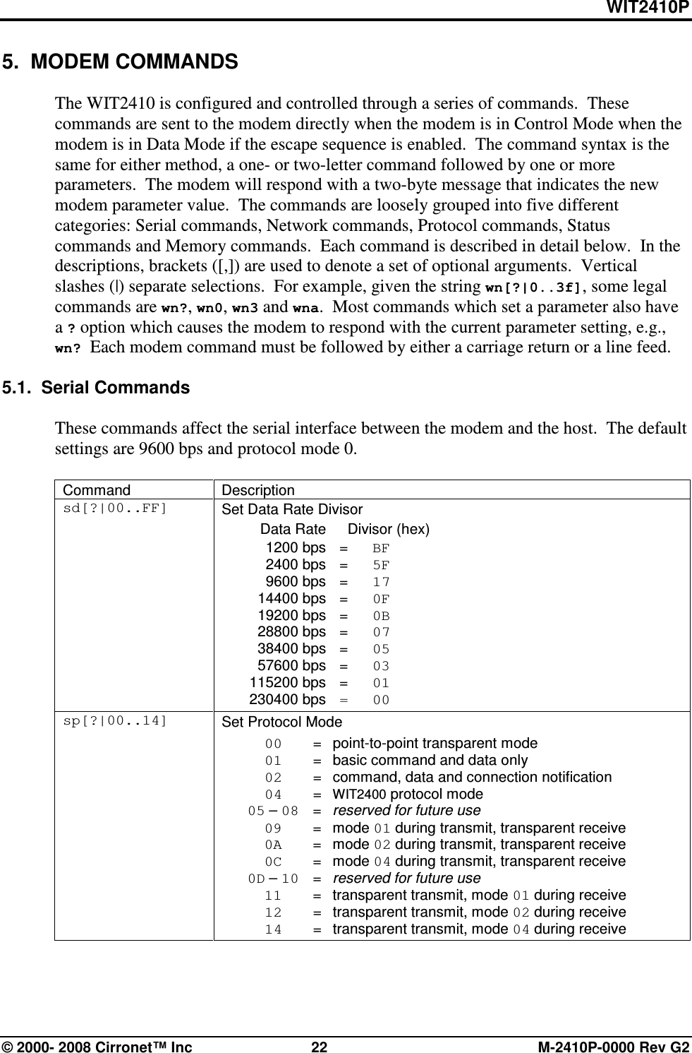 WIT2410P © 2000- 2008 Cirronet™ Inc  22  M-2410P-0000 Rev G2 5.  MODEM COMMANDS  The WIT2410 is configured and controlled through a series of commands.  These commands are sent to the modem directly when the modem is in Control Mode when the modem is in Data Mode if the escape sequence is enabled.  The command syntax is the same for either method, a one- or two-letter command followed by one or more parameters.  The modem will respond with a two-byte message that indicates the new modem parameter value.  The commands are loosely grouped into five different categories: Serial commands, Network commands, Protocol commands, Status commands and Memory commands.  Each command is described in detail below.  In the descriptions, brackets ([,]) are used to denote a set of optional arguments.  Vertical slashes (|) separate selections.  For example, given the string wn[?|0..3f], some legal commands are wn?, wn0, wn3 and wna.  Most commands which set a parameter also have a ? option which causes the modem to respond with the current parameter setting, e.g., wn? Each modem command must be followed by either a carriage return or a line feed.  5.1.  Serial Commands  These commands affect the serial interface between the modem and the host.  The default settings are 9600 bps and protocol mode 0.  Command  Description sd[?|00..FF]  Set Data Rate Divisor   Data Rate    Divisor (hex)   1200 bps  =  BF   2400 bps  =  5F   9600 bps  =  17   14400 bps  =  0F   19200 bps  =  0B   28800 bps  =  07   38400 bps  =  05   57600 bps  =  03   115200 bps  =  01  230400 bps  =  00 sp[?|00..14]  Set Protocol Mode  00   =  point-to-point transparent mode  01   =  basic command and data only  02   =  command, data and connection notification  04   = WIT2400 protocol mode  05 – 08   =  reserved for future use  09   =  mode 01 during transmit, transparent receive  0A   =  mode 02 during transmit, transparent receive  0C   =  mode 04 during transmit, transparent receive  0D – 10   =  reserved for future use  11   =  transparent transmit, mode 01 during receive  12   =  transparent transmit, mode 02 during receive  14   =  transparent transmit, mode 04 during receive  