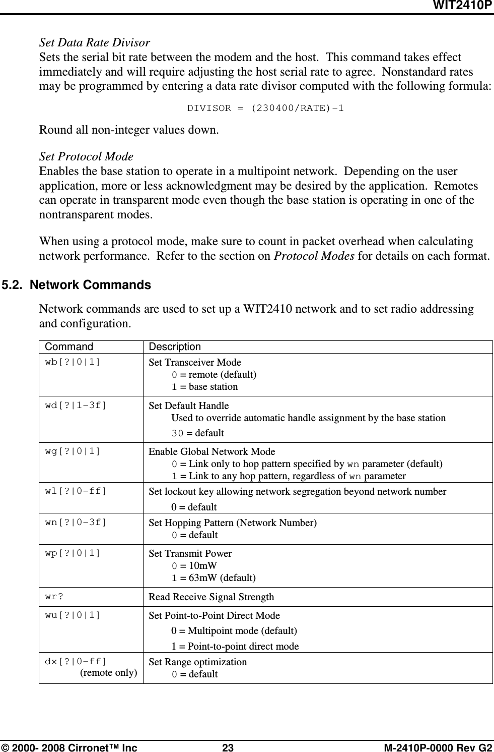 WIT2410P © 2000- 2008 Cirronet™ Inc  23  M-2410P-0000 Rev G2 Set Data Rate Divisor Sets the serial bit rate between the modem and the host.  This command takes effect immediately and will require adjusting the host serial rate to agree.  Nonstandard rates may be programmed by entering a data rate divisor computed with the following formula: DIVISOR = (230400/RATE)-1 Round all non-integer values down.  Set Protocol Mode Enables the base station to operate in a multipoint network.  Depending on the user application, more or less acknowledgment may be desired by the application.  Remotes can operate in transparent mode even though the base station is operating in one of the nontransparent modes.    When using a protocol mode, make sure to count in packet overhead when calculating network performance.  Refer to the section on Protocol Modes for details on each format.  5.2.  Network Commands  Network commands are used to set up a WIT2410 network and to set radio addressing and configuration.  Command  Description wb[?|0|1]  Set Transceiver Mode  0 = remote (default)  1 = base station wd[?|1-3f]  Set Default Handle   Used to override automatic handle assignment by the base station  30 = default wg[?|0|1]  Enable Global Network Mode  0 = Link only to hop pattern specified by wn parameter (default)  1 = Link to any hop pattern, regardless of wn parameter wl[?|0-ff]  Set lockout key allowing network segregation beyond network number   0 = default wn[?|0-3f]  Set Hopping Pattern (Network Number)  0 = default wp[?|0|1]  Set Transmit Power  0 = 10mW   1 = 63mW (default) wr?  Read Receive Signal Strength wu[?|0|1]  Set Point-to-Point Direct Mode   0 = Multipoint mode (default)   1 = Point-to-point direct mode dx[?|0-ff] (remote only) Set Range optimization  0 = default  