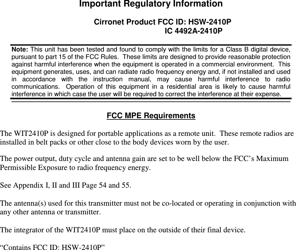  Important Regulatory Information  Cirronet Product FCC ID: HSW-2410P         IC 4492A-2410P    FCC MPE Requirements   The WIT2410P is designed for portable applications as a remote unit.  These remote radios are installed in belt packs or other close to the body devices worn by the user.   The power output, duty cycle and antenna gain are set to be well below the FCC’s Maximum Permissible Exposure to radio frequency energy.   See Appendix I, II and III Page 54 and 55.   The antenna(s) used for this transmitter must not be co-located or operating in conjunction with any other antenna or transmitter.  The integrator of the WIT2410P must place on the outside of their final device.   “Contains FCC ID: HSW-2410P” Note: This unit has been tested and found to comply with the limits for a Class B digital device, pursuant to part 15 of the FCC Rules.  These limits are designed to provide reasonable protection against harmful interference when the equipment is operated in a commercial environment.  This equipment generates, uses, and can radiate radio frequency energy and, if not installed and used in  accordance  with  the  instruction  manual,  may  cause  harmful  interference  to  radio communications.    Operation  of  this  equipment  in  a  residential  area  is  likely  to  cause  harmful interference in which case the user will be required to correct the interference at their expense.   