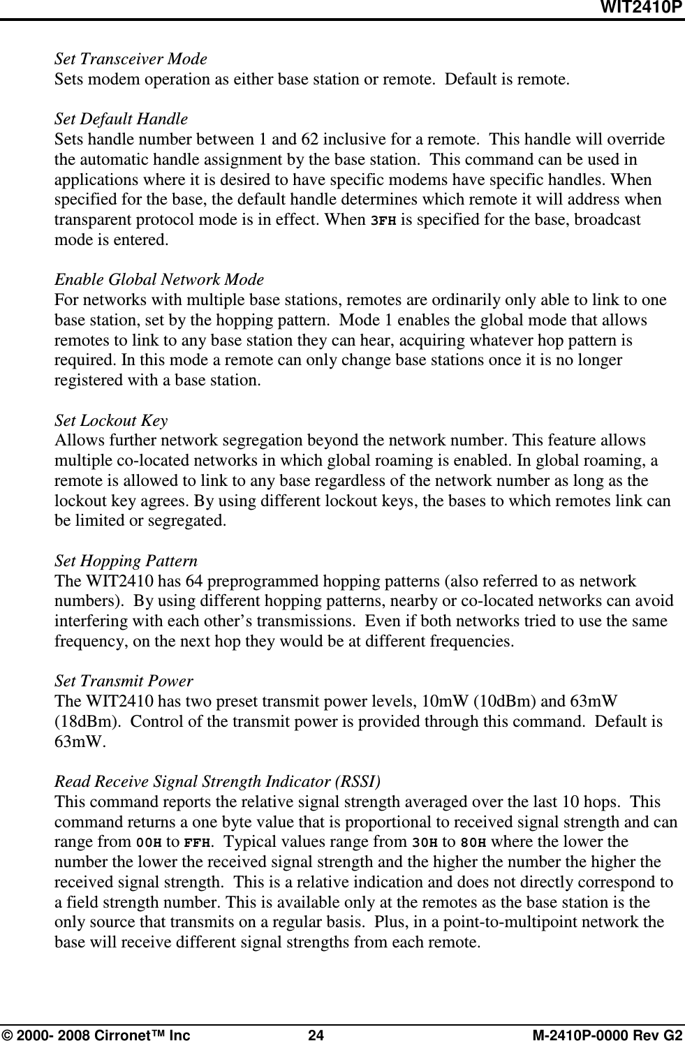 WIT2410P © 2000- 2008 Cirronet™ Inc  24  M-2410P-0000 Rev G2 Set Transceiver Mode  Sets modem operation as either base station or remote.  Default is remote.  Set Default Handle Sets handle number between 1 and 62 inclusive for a remote.  This handle will override the automatic handle assignment by the base station.  This command can be used in applications where it is desired to have specific modems have specific handles. When specified for the base, the default handle determines which remote it will address when transparent protocol mode is in effect. When 3FH is specified for the base, broadcast mode is entered.  Enable Global Network Mode For networks with multiple base stations, remotes are ordinarily only able to link to one base station, set by the hopping pattern.  Mode 1 enables the global mode that allows remotes to link to any base station they can hear, acquiring whatever hop pattern is required. In this mode a remote can only change base stations once it is no longer registered with a base station.   Set Lockout Key Allows further network segregation beyond the network number. This feature allows multiple co-located networks in which global roaming is enabled. In global roaming, a remote is allowed to link to any base regardless of the network number as long as the lockout key agrees. By using different lockout keys, the bases to which remotes link can be limited or segregated.  Set Hopping Pattern The WIT2410 has 64 preprogrammed hopping patterns (also referred to as network numbers).  By using different hopping patterns, nearby or co-located networks can avoid interfering with each other’s transmissions.  Even if both networks tried to use the same frequency, on the next hop they would be at different frequencies.    Set Transmit Power The WIT2410 has two preset transmit power levels, 10mW (10dBm) and 63mW (18dBm).  Control of the transmit power is provided through this command.  Default is 63mW.  Read Receive Signal Strength Indicator (RSSI) This command reports the relative signal strength averaged over the last 10 hops.  This command returns a one byte value that is proportional to received signal strength and can range from 00H to FFH.  Typical values range from 30H to 80H where the lower the number the lower the received signal strength and the higher the number the higher the received signal strength.  This is a relative indication and does not directly correspond to a field strength number. This is available only at the remotes as the base station is the only source that transmits on a regular basis.  Plus, in a point-to-multipoint network the base will receive different signal strengths from each remote.  