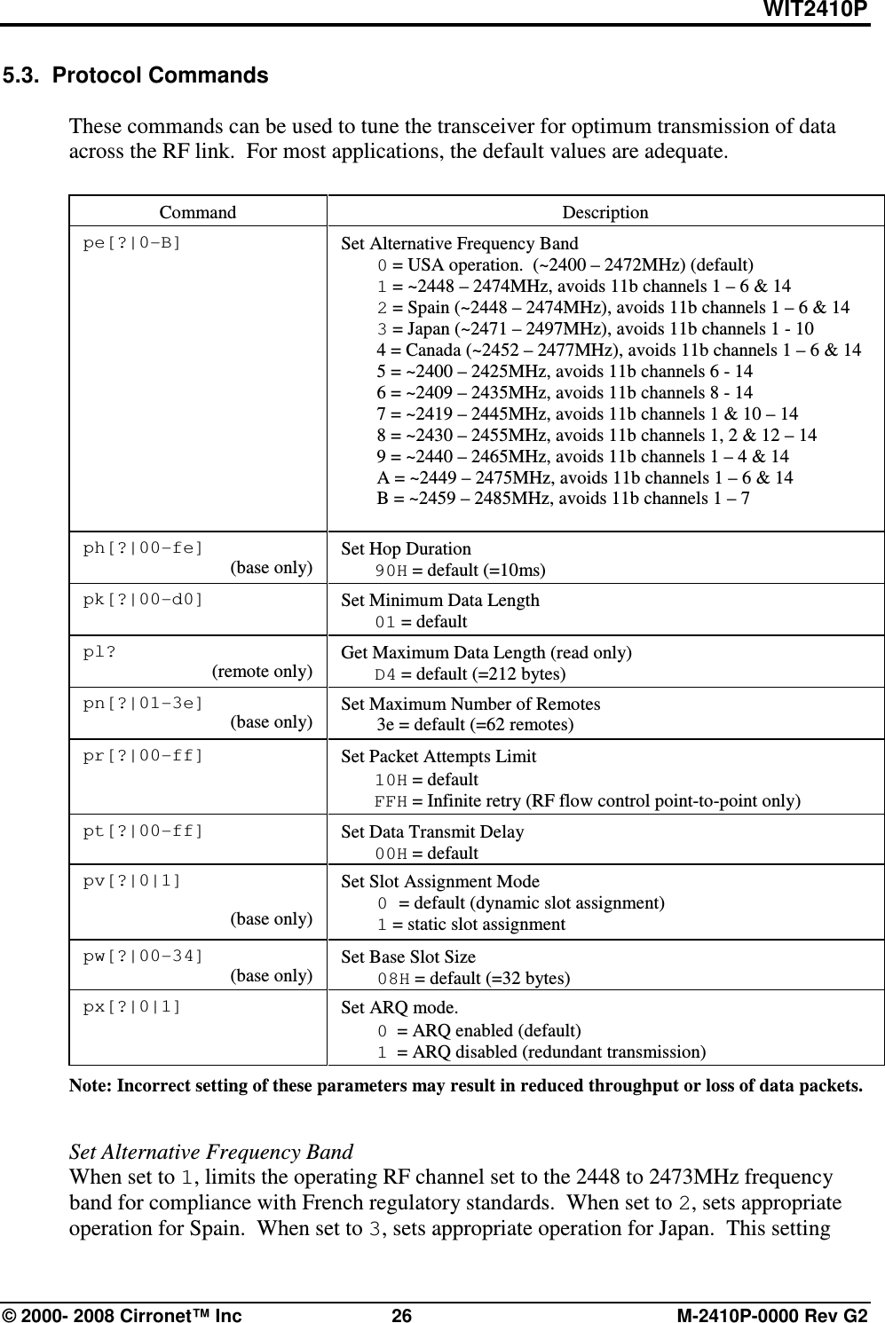 WIT2410P © 2000- 2008 Cirronet™ Inc  26  M-2410P-0000 Rev G2 5.3.  Protocol Commands  These commands can be used to tune the transceiver for optimum transmission of data across the RF link.  For most applications, the default values are adequate.   Command  Description pe[?|0-B]  Set Alternative Frequency Band  0 = USA operation.  (~2400 – 2472MHz) (default)  1 = ~2448 – 2474MHz, avoids 11b channels 1 – 6 &amp; 14  2 = Spain (~2448 – 2474MHz), avoids 11b channels 1 – 6 &amp; 14  3 = Japan (~2471 – 2497MHz), avoids 11b channels 1 - 10   4 = Canada (~2452 – 2477MHz), avoids 11b channels 1 – 6 &amp; 14   5 = ~2400 – 2425MHz, avoids 11b channels 6 - 14   6 = ~2409 – 2435MHz, avoids 11b channels 8 - 14   7 = ~2419 – 2445MHz, avoids 11b channels 1 &amp; 10 – 14   8 = ~2430 – 2455MHz, avoids 11b channels 1, 2 &amp; 12 – 14   9 = ~2440 – 2465MHz, avoids 11b channels 1 – 4 &amp; 14   A = ~2449 – 2475MHz, avoids 11b channels 1 – 6 &amp; 14   B = ~2459 – 2485MHz, avoids 11b channels 1 – 7   ph[?|00-fe] (base only)  Set Hop Duration  90H = default (=10ms)  pk[?|00-d0]       Set Minimum Data Length  01 = default  pl? (remote only)                          Get Maximum Data Length (read only)  D4 = default (=212 bytes) pn[?|01-3e] (base only) Set Maximum Number of Remotes   3e = default (=62 remotes)  pr[?|00-ff]                                     Set Packet Attempts Limit  10H = default  FFH = Infinite retry (RF flow control point-to-point only)  pt[?|00-ff]   Set Data Transmit Delay  00H = default    pv[?|0|1]  (base only) Set Slot Assignment Mode  0 = default (dynamic slot assignment)  1 = static slot assignment pw[?|00-34] (base only) Set Base Slot Size  08H = default (=32 bytes) px[?|0|1]  Set ARQ mode.    0  = ARQ enabled (default)  1  = ARQ disabled (redundant transmission) Note: Incorrect setting of these parameters may result in reduced throughput or loss of data packets.     Set Alternative Frequency Band When set to 1, limits the operating RF channel set to the 2448 to 2473MHz frequency band for compliance with French regulatory standards.  When set to 2, sets appropriate operation for Spain.  When set to 3, sets appropriate operation for Japan.  This setting 