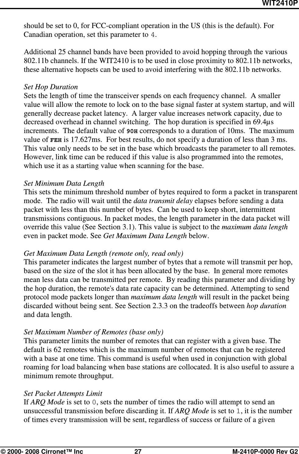 WIT2410P © 2000- 2008 Cirronet™ Inc  27  M-2410P-0000 Rev G2 should be set to 0, for FCC-compliant operation in the US (this is the default). For Canadian operation, set this parameter to 4.  Additional 25 channel bands have been provided to avoid hopping through the various 802.11b channels. If the WIT2410 is to be used in close proximity to 802.11b networks, these alternative hopsets can be used to avoid interfering with the 802.11b networks.   Set Hop Duration Sets the length of time the transceiver spends on each frequency channel.  A smaller value will allow the remote to lock on to the base signal faster at system startup, and will generally decrease packet latency.  A larger value increases network capacity, due to decreased overhead in channel switching.  The hop duration is specified in 69.4µs increments.  The default value of 90H corresponds to a duration of 10ms.  The maximum value of FEH is 17.627ms.  For best results, do not specify a duration of less than 3 ms. This value only needs to be set in the base which broadcasts the parameter to all remotes. However, link time can be reduced if this value is also programmed into the remotes, which use it as a starting value when scanning for the base.  Set Minimum Data Length  This sets the minimum threshold number of bytes required to form a packet in transparent mode.  The radio will wait until the data transmit delay elapses before sending a data packet with less than this number of bytes.  Can be used to keep short, intermittent transmissions contiguous. In packet modes, the length parameter in the data packet will override this value (See Section 3.1). This value is subject to the maximum data length even in packet mode. See Get Maximum Data Length below.  Get Maximum Data Length (remote only, read only) This parameter indicates the largest number of bytes that a remote will transmit per hop, based on the size of the slot it has been allocated by the base.  In general more remotes mean less data can be transmitted per remote.  By reading this parameter and dividing by the hop duration, the remote&apos;s data rate capacity can be determined. Attempting to send protocol mode packets longer than maximum data length will result in the packet being discarded without being sent. See Section 2.3.3 on the tradeoffs between hop duration and data length.  Set Maximum Number of Remotes (base only) This parameter limits the number of remotes that can register with a given base. The default is 62 remotes which is the maximum number of remotes that can be registered with a base at one time. This command is useful when used in conjunction with global roaming for load balancing when base stations are collocated. It is also useful to assure a minimum remote throughput.  Set Packet Attempts Limit If ARQ Mode is set to 0, sets the number of times the radio will attempt to send an unsuccessful transmission before discarding it. If ARQ Mode is set to 1, it is the number of times every transmission will be sent, regardless of success or failure of a given 