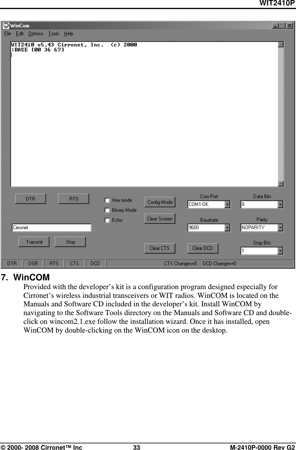 WIT2410P © 2000- 2008 Cirronet™ Inc  33  M-2410P-0000 Rev G2  7.  WinCOM Provided with the developer’s kit is a configuration program designed especially for Cirronet’s wireless industrial transceivers or WIT radios. WinCOM is located on the Manuals and Software CD included in the developer’s kit. Install WinCOM by navigating to the Software Tools directory on the Manuals and Software CD and double-click on wincom2.1.exe follow the installation wizard. Once it has installed, open WinCOM by double-clicking on the WinCOM icon on the desktop. 