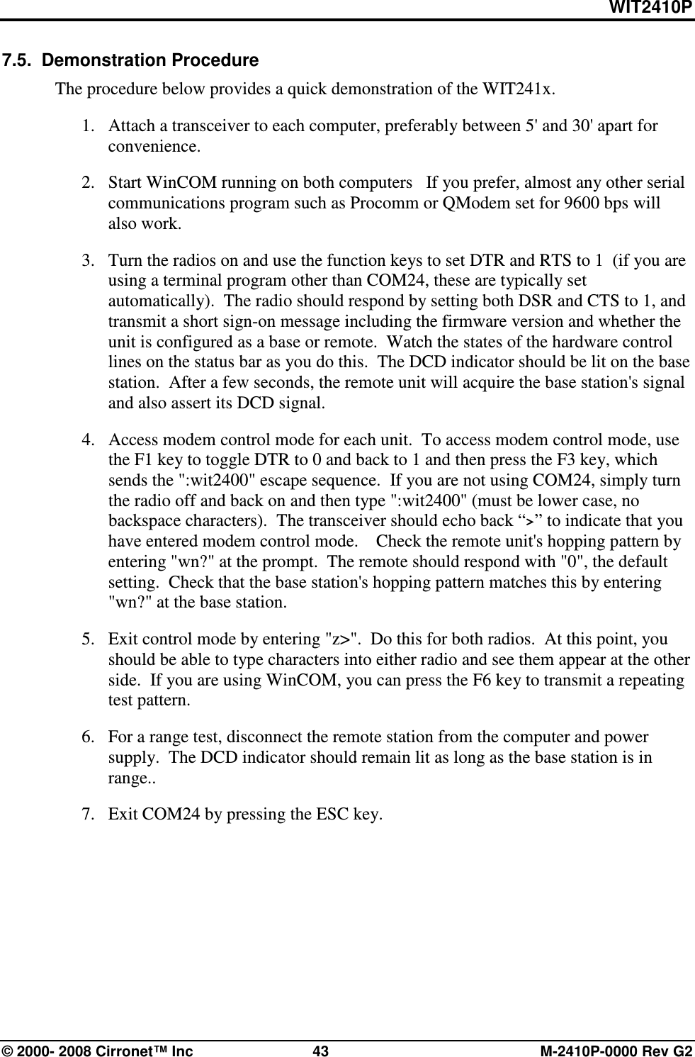 WIT2410P © 2000- 2008 Cirronet™ Inc  43  M-2410P-0000 Rev G2 7.5.  Demonstration Procedure The procedure below provides a quick demonstration of the WIT241x. 1. Attach a transceiver to each computer, preferably between 5&apos; and 30&apos; apart for convenience.   2. Start WinCOM running on both computers   If you prefer, almost any other serial communications program such as Procomm or QModem set for 9600 bps will also work. 3. Turn the radios on and use the function keys to set DTR and RTS to 1  (if you are using a terminal program other than COM24, these are typically set automatically).  The radio should respond by setting both DSR and CTS to 1, and transmit a short sign-on message including the firmware version and whether the unit is configured as a base or remote.  Watch the states of the hardware control lines on the status bar as you do this.  The DCD indicator should be lit on the base station.  After a few seconds, the remote unit will acquire the base station&apos;s signal and also assert its DCD signal. 4. Access modem control mode for each unit.  To access modem control mode, use the F1 key to toggle DTR to 0 and back to 1 and then press the F3 key, which sends the &quot;:wit2400&quot; escape sequence.  If you are not using COM24, simply turn the radio off and back on and then type &quot;:wit2400&quot; (must be lower case, no backspace characters).  The transceiver should echo back “&gt;” to indicate that you have entered modem control mode.    Check the remote unit&apos;s hopping pattern by entering &quot;wn?&quot; at the prompt.  The remote should respond with &quot;0&quot;, the default setting.  Check that the base station&apos;s hopping pattern matches this by entering &quot;wn?&quot; at the base station. 5. Exit control mode by entering &quot;z&gt;&quot;.  Do this for both radios.  At this point, you should be able to type characters into either radio and see them appear at the other side.  If you are using WinCOM, you can press the F6 key to transmit a repeating test pattern. 6. For a range test, disconnect the remote station from the computer and power supply.  The DCD indicator should remain lit as long as the base station is in range..   7. Exit COM24 by pressing the ESC key.    