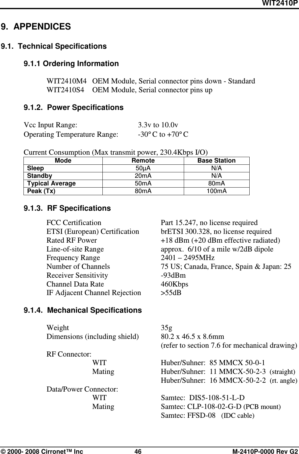 WIT2410P © 2000- 2008 Cirronet™ Inc  46  M-2410P-0000 Rev G2 9.  APPENDICES  9.1.  Technical Specifications  9.1.1 Ordering Information  WIT2410M4  OEM Module, Serial connector pins down - Standard WIT2410S4  OEM Module, Serial connector pins up  9.1.2.  Power Specifications  Vcc Input Range:      3.3v to 10.0v Operating Temperature Range:  -30°C to +70°C  Current Consumption (Max transmit power, 230.4Kbps I/O) Mode  Remote  Base Station Sleep  50µA  N/A Standby  20mA  N/A Typical Average  50mA  80mA Peak (Tx)  80mA  100mA  9.1.3.  RF Specifications    FCC Certification      Part 15.247, no license required   ETSI (European) Certification  brETSI 300.328, no license required   Rated RF Power      +18 dBm (+20 dBm effective radiated)   Line-of-site Range      approx.  6/10 of a mile w/2dB dipole   Frequency Range      2401 – 2495MHz    Number of Channels      75 US; Canada, France, Spain &amp; Japan: 25   Receiver Sensitivity      -93dBm   Channel Data Rate      460Kbps   IF Adjacent Channel Rejection  &gt;55dB  9.1.4.  Mechanical Specifications    Weight         35g   Dimensions (including shield)  80.2 x 46.5 x 8.6mm              (refer to section 7.6 for mechanical drawing)   RF Connector:        WIT      Huber/Suhner:  85 MMCX 50-0-1       Mating     Huber/Suhner:  11 MMCX-50-2-3  (straight)             Huber/Suhner:  16 MMCX-50-2-2  (rt. angle)   Data/Power Connector:   WIT      Samtec:  DIS5-108-51-L-D       Mating      Samtec: CLP-108-02-G-D (PCB mount)         Samtec: FFSD-08   (IDC cable)  