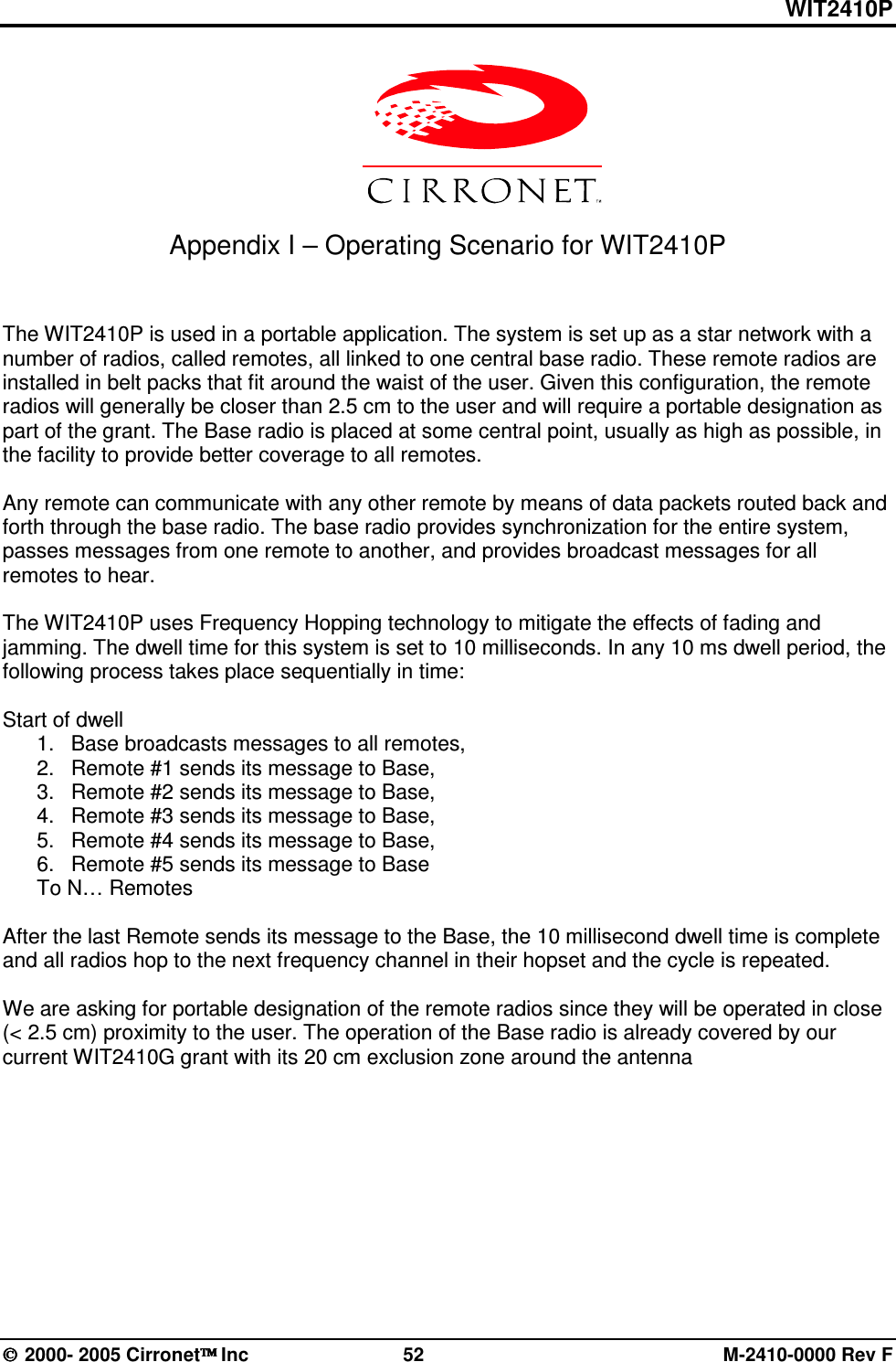 WIT2410P  2000- 2005 Cirronet Inc  52  M-2410-0000 Rev F   Appendix I – Operating Scenario for WIT2410P   The WIT2410P is used in a portable application. The system is set up as a star network with a number of radios, called remotes, all linked to one central base radio. These remote radios are installed in belt packs that fit around the waist of the user. Given this configuration, the remote radios will generally be closer than 2.5 cm to the user and will require a portable designation as part of the grant. The Base radio is placed at some central point, usually as high as possible, in the facility to provide better coverage to all remotes.   Any remote can communicate with any other remote by means of data packets routed back and forth through the base radio. The base radio provides synchronization for the entire system, passes messages from one remote to another, and provides broadcast messages for all remotes to hear.    The WIT2410P uses Frequency Hopping technology to mitigate the effects of fading and jamming. The dwell time for this system is set to 10 milliseconds. In any 10 ms dwell period, the following process takes place sequentially in time:  Start of dwell 1.  Base broadcasts messages to all remotes, 2.  Remote #1 sends its message to Base, 3.  Remote #2 sends its message to Base, 4.  Remote #3 sends its message to Base, 5.  Remote #4 sends its message to Base, 6.  Remote #5 sends its message to Base To N… Remotes  After the last Remote sends its message to the Base, the 10 millisecond dwell time is complete and all radios hop to the next frequency channel in their hopset and the cycle is repeated.     We are asking for portable designation of the remote radios since they will be operated in close (&lt; 2.5 cm) proximity to the user. The operation of the Base radio is already covered by our current WIT2410G grant with its 20 cm exclusion zone around the antenna  