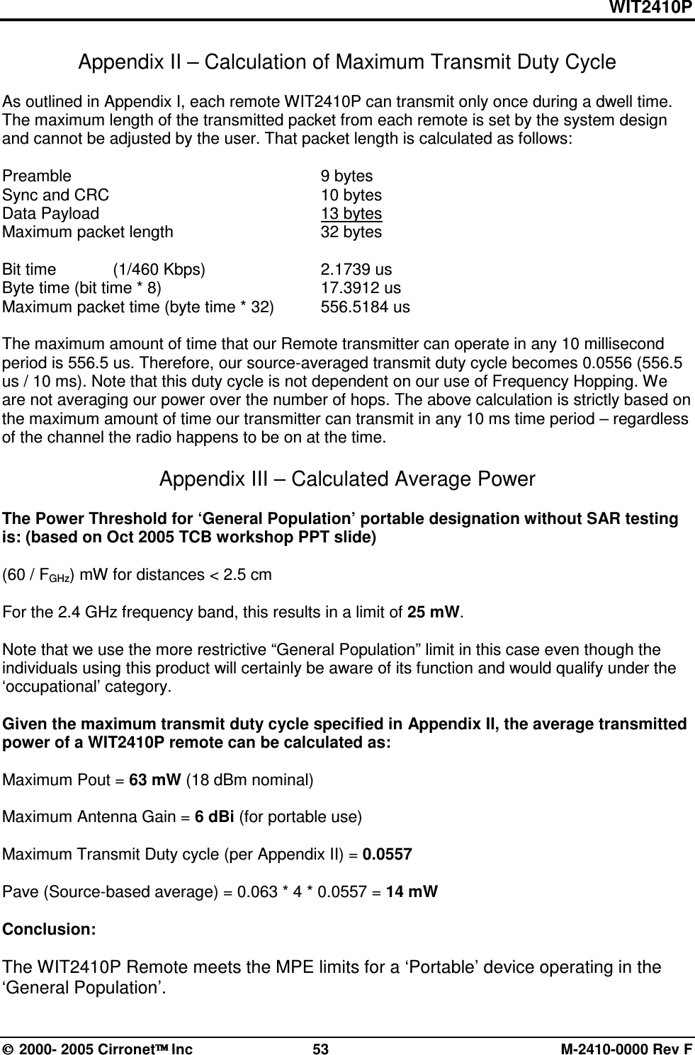 WIT2410P  2000- 2005 Cirronet Inc  53  M-2410-0000 Rev F Appendix II – Calculation of Maximum Transmit Duty Cycle    As outlined in Appendix I, each remote WIT2410P can transmit only once during a dwell time. The maximum length of the transmitted packet from each remote is set by the system design and cannot be adjusted by the user. That packet length is calculated as follows:  Preamble          9 bytes Sync and CRC        10 bytes Data Payload          13 bytes Maximum packet length      32 bytes   Bit time   (1/460 Kbps)      2.1739 us Byte time (bit time * 8)      17.3912 us Maximum packet time (byte time * 32)  556.5184 us  The maximum amount of time that our Remote transmitter can operate in any 10 millisecond period is 556.5 us. Therefore, our source-averaged transmit duty cycle becomes 0.0556 (556.5 us / 10 ms). Note that this duty cycle is not dependent on our use of Frequency Hopping. We are not averaging our power over the number of hops. The above calculation is strictly based on the maximum amount of time our transmitter can transmit in any 10 ms time period – regardless of the channel the radio happens to be on at the time.    Appendix III – Calculated Average Power  The Power Threshold for ‘General Population’ portable designation without SAR testing is: (based on Oct 2005 TCB workshop PPT slide)  (60 / FGHz) mW for distances &lt; 2.5 cm       For the 2.4 GHz frequency band, this results in a limit of 25 mW.    Note that we use the more restrictive “General Population” limit in this case even though the individuals using this product will certainly be aware of its function and would qualify under the ‘occupational’ category.   Given the maximum transmit duty cycle specified in Appendix II, the average transmitted power of a WIT2410P remote can be calculated as:   Maximum Pout = 63 mW (18 dBm nominal)  Maximum Antenna Gain = 6 dBi (for portable use)  Maximum Transmit Duty cycle (per Appendix II) = 0.0557  Pave (Source-based average) = 0.063 * 4 * 0.0557 = 14 mW  Conclusion:  The WIT2410P Remote meets the MPE limits for a ‘Portable’ device operating in the ‘General Population’.  