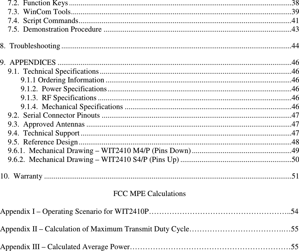  7.2.  Function Keys ....................................................................................................................38 7.3.  WinCom Tools...................................................................................................................39 7.4.  Script Commands...............................................................................................................41 7.5.  Demonstration Procedure ..................................................................................................43 8.  Troubleshooting ........................................................................................................................44 9.  APPENDICES ..........................................................................................................................46 9.1.  Technical Specifications ....................................................................................................46 9.1.1 Ordering Information .................................................................................................46 9.1.2.  Power Specifications................................................................................................46 9.1.3.  RF Specifications .....................................................................................................46 9.1.4.  Mechanical Specifications .......................................................................................46 9.2.  Serial Connector Pinouts ...................................................................................................47 9.3.  Approved Antennas ...........................................................................................................47 9.4.  Technical Support ..............................................................................................................47 9.5.  Reference Design...............................................................................................................48 9.6.1.  Mechanical Drawing – WIT2410 M4/P (Pins Down) ....................................................49 9.6.2.  Mechanical Drawing – WIT2410 S4/P (Pins Up) ..........................................................50 10.  Warranty .................................................................................................................................51  FCC MPE Calculations  Appendix I – Operating Scenario for WIT2410P………………………………………………..54  Appendix II – Calculation of Maximum Transmit Duty Cycle……………………………….…55  Appendix III – Calculated Average Power………………………………………………………55