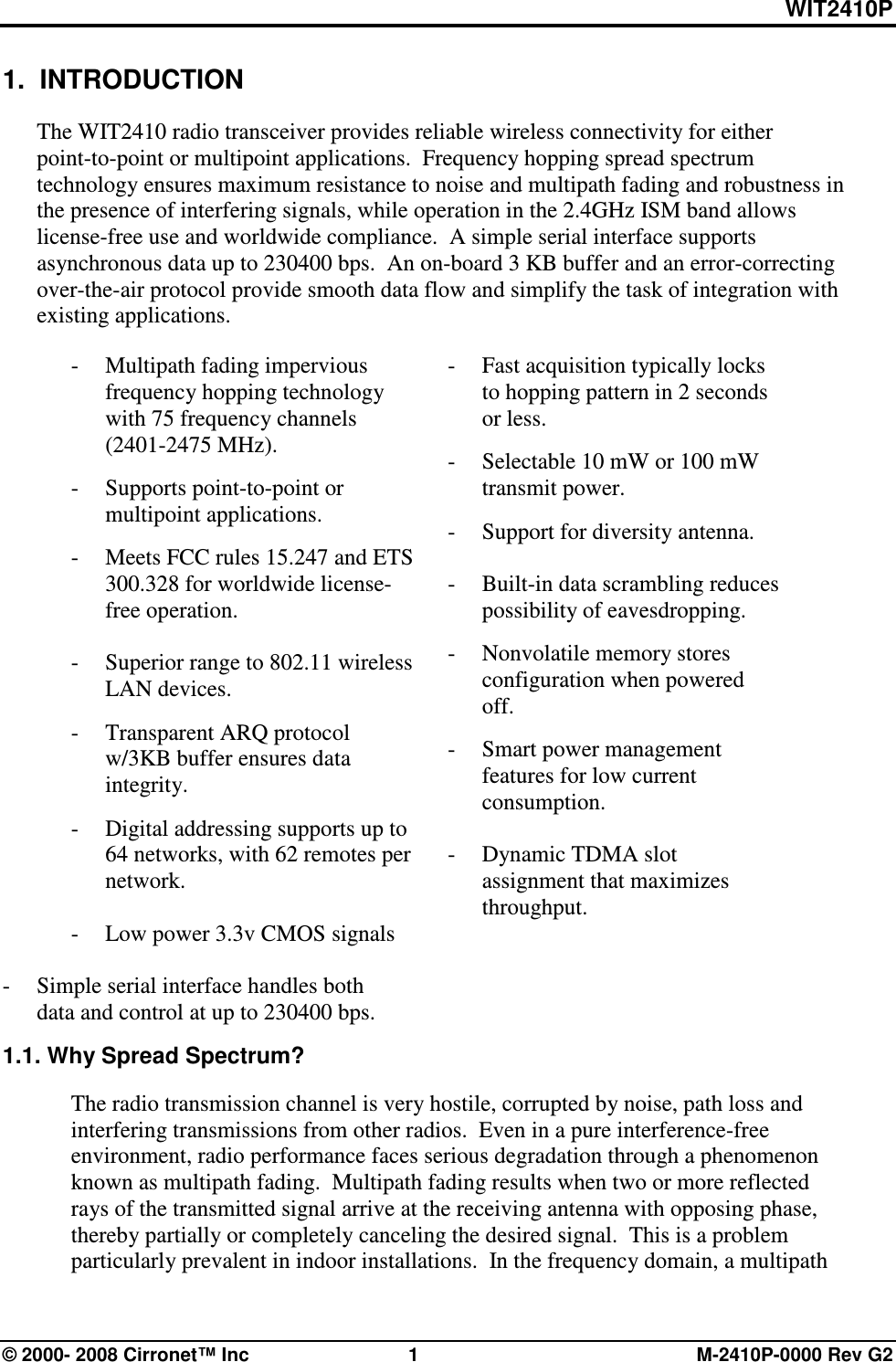 WIT2410P © 2000- 2008 Cirronet™ Inc  1  M-2410P-0000 Rev G2 1.  INTRODUCTION  The WIT2410 radio transceiver provides reliable wireless connectivity for either point-to-point or multipoint applications.  Frequency hopping spread spectrum technology ensures maximum resistance to noise and multipath fading and robustness in the presence of interfering signals, while operation in the 2.4GHz ISM band allows license-free use and worldwide compliance.  A simple serial interface supports asynchronous data up to 230400 bps.  An on-board 3 KB buffer and an error-correcting over-the-air protocol provide smooth data flow and simplify the task of integration with existing applications.  - Multipath fading impervious frequency hopping technology with 75 frequency channels            (2401-2475 MHz). -  Supports point-to-point or multipoint applications. -  Meets FCC rules 15.247 and ETS 300.328 for worldwide license-free operation.    -  Superior range to 802.11 wireless LAN devices. -  Transparent ARQ protocol w/3KB buffer ensures data integrity. -  Digital addressing supports up to 64 networks, with 62 remotes per network.  -    Low power 3.3v CMOS signals   -  Simple serial interface handles both data and control at up to 230400 bps.   -  Fast acquisition typically locks to hopping pattern in 2 seconds or less. -  Selectable 10 mW or 100 mW transmit power. -  Support for diversity antenna.  -  Built-in data scrambling reduces possibility of eavesdropping. -  Nonvolatile memory stores configuration when powered off. -  Smart power management features for low current consumption.    -  Dynamic TDMA slot assignment that maximizes throughput.     1.1. Why Spread Spectrum?  The radio transmission channel is very hostile, corrupted by noise, path loss and interfering transmissions from other radios.  Even in a pure interference-free environment, radio performance faces serious degradation through a phenomenon known as multipath fading.  Multipath fading results when two or more reflected rays of the transmitted signal arrive at the receiving antenna with opposing phase, thereby partially or completely canceling the desired signal.  This is a problem particularly prevalent in indoor installations.  In the frequency domain, a multipath 