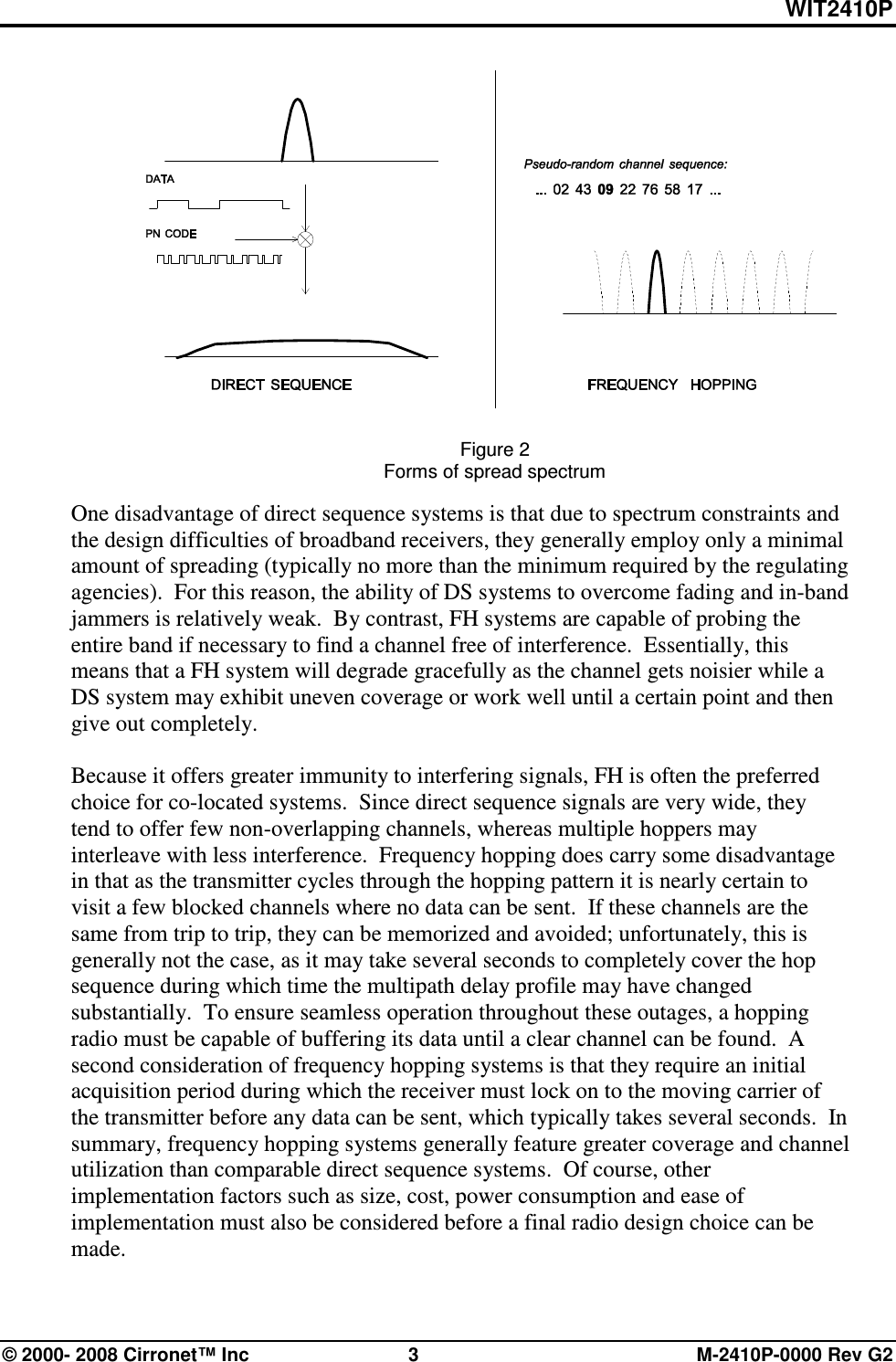 WIT2410P © 2000- 2008 Cirronet™ Inc  3  M-2410P-0000 Rev G2   Figure 2 Forms of spread spectrum  One disadvantage of direct sequence systems is that due to spectrum constraints and the design difficulties of broadband receivers, they generally employ only a minimal amount of spreading (typically no more than the minimum required by the regulating agencies).  For this reason, the ability of DS systems to overcome fading and in-band jammers is relatively weak.  By contrast, FH systems are capable of probing the entire band if necessary to find a channel free of interference.  Essentially, this means that a FH system will degrade gracefully as the channel gets noisier while a DS system may exhibit uneven coverage or work well until a certain point and then give out completely.     Because it offers greater immunity to interfering signals, FH is often the preferred choice for co-located systems.  Since direct sequence signals are very wide, they tend to offer few non-overlapping channels, whereas multiple hoppers may interleave with less interference.  Frequency hopping does carry some disadvantage in that as the transmitter cycles through the hopping pattern it is nearly certain to visit a few blocked channels where no data can be sent.  If these channels are the same from trip to trip, they can be memorized and avoided; unfortunately, this is generally not the case, as it may take several seconds to completely cover the hop sequence during which time the multipath delay profile may have changed substantially.  To ensure seamless operation throughout these outages, a hopping radio must be capable of buffering its data until a clear channel can be found.  A second consideration of frequency hopping systems is that they require an initial acquisition period during which the receiver must lock on to the moving carrier of the transmitter before any data can be sent, which typically takes several seconds.  In summary, frequency hopping systems generally feature greater coverage and channel utilization than comparable direct sequence systems.  Of course, other implementation factors such as size, cost, power consumption and ease of implementation must also be considered before a final radio design choice can be made.  