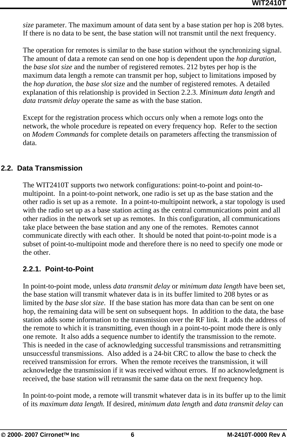 WIT2410T © 2000- 2007 Cirronet™ Inc  6  M-2410T-0000 Rev A size parameter. The maximum amount of data sent by a base station per hop is 208 bytes.  If there is no data to be sent, the base station will not transmit until the next frequency.    The operation for remotes is similar to the base station without the synchronizing signal. The amount of data a remote can send on one hop is dependent upon the hop duration, the base slot size and the number of registered remotes. 212 bytes per hop is the maximum data length a remote can transmit per hop, subject to limitations imposed by the hop duration, the base slot size and the number of registered remotes. A detailed explanation of this relationship is provided in Section 2.2.3. Minimum data length and data transmit delay operate the same as with the base station.  Except for the registration process which occurs only when a remote logs onto the network, the whole procedure is repeated on every frequency hop.  Refer to the section on Modem Commands for complete details on parameters affecting the transmission of data.     2.2.  Data Transmission  The WIT2410T supports two network configurations: point-to-point and point-to-multipoint.  In a point-to-point network, one radio is set up as the base station and the other radio is set up as a remote.  In a point-to-multipoint network, a star topology is used with the radio set up as a base station acting as the central communications point and all other radios in the network set up as remotes.  In this configuration, all communications take place between the base station and any one of the remotes.  Remotes cannot communicate directly with each other.  It should be noted that point-to-point mode is a subset of point-to-multipoint mode and therefore there is no need to specify one mode or the other.  2.2.1.  Point-to-Point  In point-to-point mode, unless data transmit delay or minimum data length have been set, the base station will transmit whatever data is in its buffer limited to 208 bytes or as limited by the base slot size.  If the base station has more data than can be sent on one hop, the remaining data will be sent on subsequent hops.  In addition to the data, the base station adds some information to the transmission over the RF link.  It adds the address of the remote to which it is transmitting, even though in a point-to-point mode there is only one remote.  It also adds a sequence number to identify the transmission to the remote.  This is needed in the case of acknowledging successful transmissions and retransmitting unsuccessful transmissions.  Also added is a 24-bit CRC to allow the base to check the received transmission for errors.  When the remote receives the transmission, it will acknowledge the transmission if it was received without errors.  If no acknowledgment is received, the base station will retransmit the same data on the next frequency hop.    In point-to-point mode, a remote will transmit whatever data is in its buffer up to the limit of its maximum data length. If desired, minimum data length and data transmit delay can 