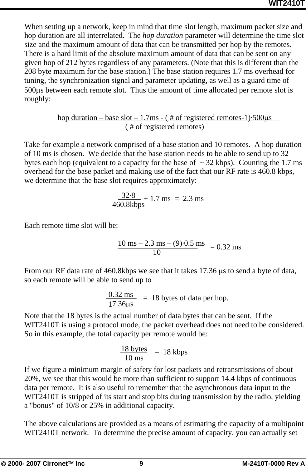 WIT2410T © 2000- 2007 Cirronet™ Inc  9  M-2410T-0000 Rev A When setting up a network, keep in mind that time slot length, maximum packet size and hop duration are all interrelated.  The hop duration parameter will determine the time slot size and the maximum amount of data that can be transmitted per hop by the remotes. There is a hard limit of the absolute maximum amount of data that can be sent on any given hop of 212 bytes regardless of any parameters. (Note that this is different than the 208 byte maximum for the base station.) The base station requires 1.7 ms overhead for tuning, the synchronization signal and parameter updating, as well as a guard time of 500μs between each remote slot.  Thus the amount of time allocated per remote slot is roughly:  hop duration – base slot – 1.7ms - ( # of registered remotes-1)·500μs ( # of registered remotes)  Take for example a network comprised of a base station and 10 remotes.  A hop duration of 10 ms is chosen.  We decide that the base station needs to be able to send up to 32 bytes each hop (equivalent to a capacity for the base of  ~ 32 kbps).  Counting the 1.7 ms overhead for the base packet and making use of the fact that our RF rate is 460.8 kbps, we determine that the base slot requires approximately:     Each remote time slot will be:          10 ms – 2.3 ms – (9)·0.5 ms       10  From our RF data rate of 460.8kbps we see that it takes 17.36 μs to send a byte of data, so each remote will be able to send up to                =  18 bytes of data per hop.  Note that the 18 bytes is the actual number of data bytes that can be sent.  If the WIT2410T is using a protocol mode, the packet overhead does not need to be considered.  So in this example, the total capacity per remote would be:    If we figure a minimum margin of safety for lost packets and retransmissions of about 20%, we see that this would be more than sufficient to support 14.4 kbps of continuous data per remote.  It is also useful to remember that the asynchronous data input to the WIT2410T is stripped of its start and stop bits during transmission by the radio, yielding a &quot;bonus&quot; of 10/8 or 25% in additional capacity.  The above calculations are provided as a means of estimating the capacity of a multipoint WIT2410T network.  To determine the precise amount of capacity, you can actually set    = 0.32 ms 0.32 ms 17.36μs 32·8 460.8kbps + 1.7 ms  =  2.3 ms 18 bytes 10 ms =  18 kbps 