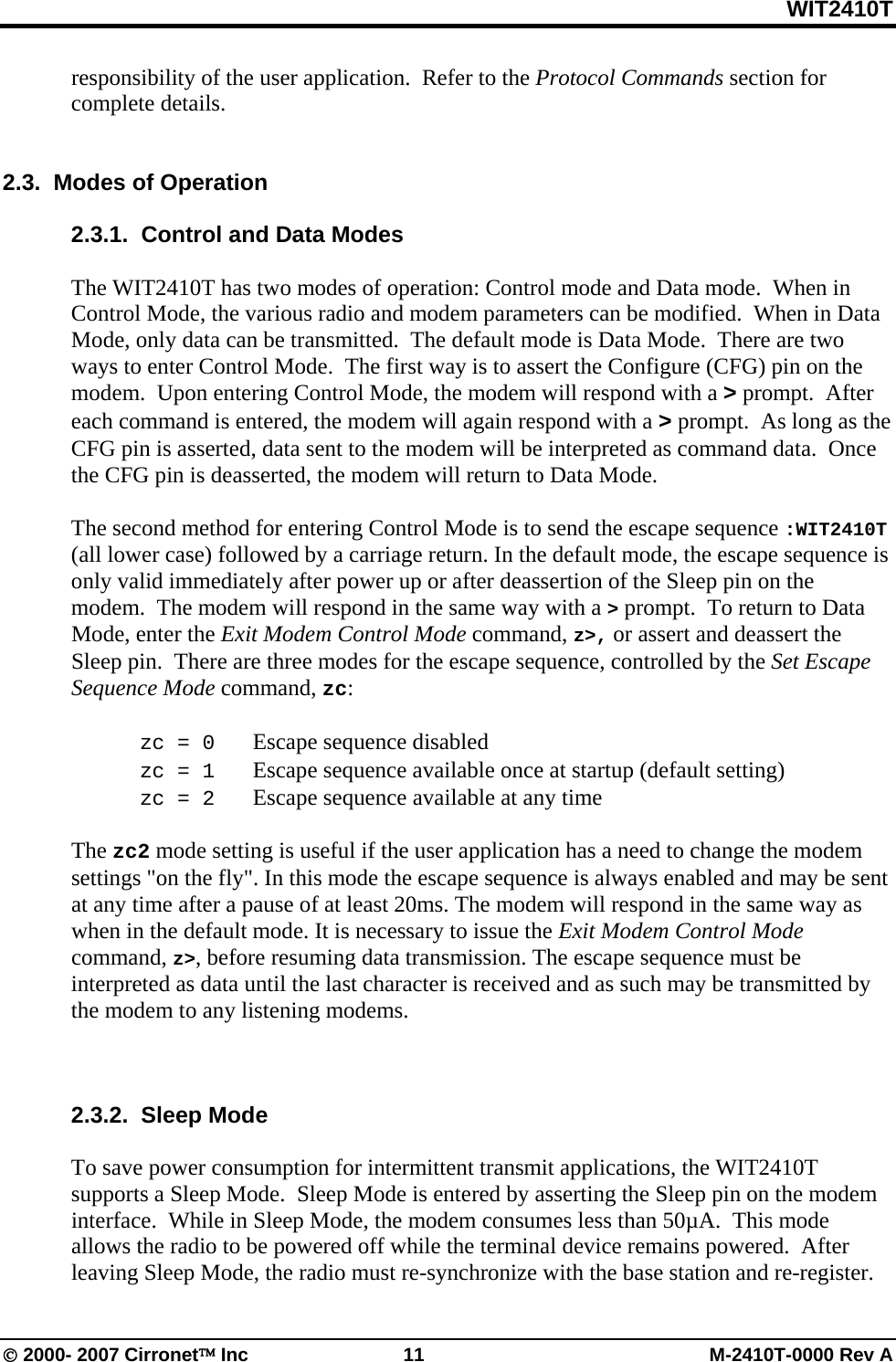 WIT2410T © 2000- 2007 Cirronet™ Inc  11  M-2410T-0000 Rev A responsibility of the user application.  Refer to the Protocol Commands section for complete details.     2.3.  Modes of Operation  2.3.1.  Control and Data Modes   The WIT2410T has two modes of operation: Control mode and Data mode.  When in Control Mode, the various radio and modem parameters can be modified.  When in Data Mode, only data can be transmitted.  The default mode is Data Mode.  There are two ways to enter Control Mode.  The first way is to assert the Configure (CFG) pin on the modem.  Upon entering Control Mode, the modem will respond with a &gt; prompt.  After each command is entered, the modem will again respond with a &gt; prompt.  As long as the CFG pin is asserted, data sent to the modem will be interpreted as command data.  Once the CFG pin is deasserted, the modem will return to Data Mode.    The second method for entering Control Mode is to send the escape sequence :WIT2410T (all lower case) followed by a carriage return. In the default mode, the escape sequence is only valid immediately after power up or after deassertion of the Sleep pin on the modem.  The modem will respond in the same way with a &gt; prompt.  To return to Data Mode, enter the Exit Modem Control Mode command, z&gt;, or assert and deassert the Sleep pin.  There are three modes for the escape sequence, controlled by the Set Escape Sequence Mode command, zc:   zc = 0   Escape sequence disabled  zc = 1   Escape sequence available once at startup (default setting)  zc = 2   Escape sequence available at any time  The zc2 mode setting is useful if the user application has a need to change the modem settings &quot;on the fly&quot;. In this mode the escape sequence is always enabled and may be sent at any time after a pause of at least 20ms. The modem will respond in the same way as when in the default mode. It is necessary to issue the Exit Modem Control Mode command, z&gt;, before resuming data transmission. The escape sequence must be interpreted as data until the last character is received and as such may be transmitted by the modem to any listening modems.    2.3.2.  Sleep Mode  To save power consumption for intermittent transmit applications, the WIT2410T supports a Sleep Mode.  Sleep Mode is entered by asserting the Sleep pin on the modem interface.  While in Sleep Mode, the modem consumes less than 50µA.  This mode allows the radio to be powered off while the terminal device remains powered.  After leaving Sleep Mode, the radio must re-synchronize with the base station and re-register.   