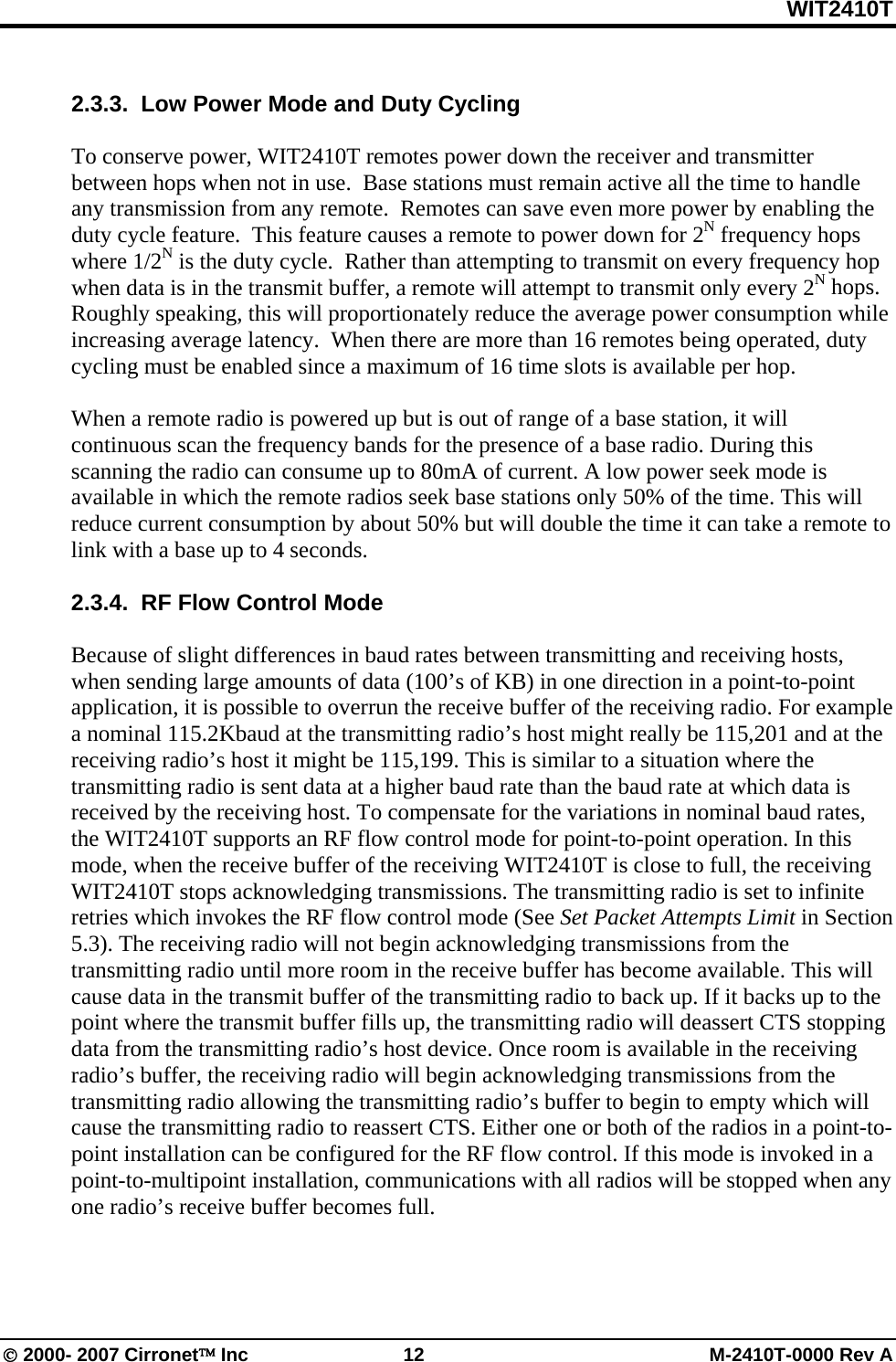 WIT2410T © 2000- 2007 Cirronet™ Inc  12  M-2410T-0000 Rev A  2.3.3.  Low Power Mode and Duty Cycling  To conserve power, WIT2410T remotes power down the receiver and transmitter between hops when not in use.  Base stations must remain active all the time to handle any transmission from any remote.  Remotes can save even more power by enabling the duty cycle feature.  This feature causes a remote to power down for 2N frequency hops where 1/2N is the duty cycle.  Rather than attempting to transmit on every frequency hop when data is in the transmit buffer, a remote will attempt to transmit only every 2N hops.  Roughly speaking, this will proportionately reduce the average power consumption while increasing average latency.  When there are more than 16 remotes being operated, duty cycling must be enabled since a maximum of 16 time slots is available per hop.  When a remote radio is powered up but is out of range of a base station, it will continuous scan the frequency bands for the presence of a base radio. During this scanning the radio can consume up to 80mA of current. A low power seek mode is available in which the remote radios seek base stations only 50% of the time. This will reduce current consumption by about 50% but will double the time it can take a remote to link with a base up to 4 seconds.  2.3.4.  RF Flow Control Mode  Because of slight differences in baud rates between transmitting and receiving hosts, when sending large amounts of data (100’s of KB) in one direction in a point-to-point application, it is possible to overrun the receive buffer of the receiving radio. For example a nominal 115.2Kbaud at the transmitting radio’s host might really be 115,201 and at the receiving radio’s host it might be 115,199. This is similar to a situation where the transmitting radio is sent data at a higher baud rate than the baud rate at which data is received by the receiving host. To compensate for the variations in nominal baud rates, the WIT2410T supports an RF flow control mode for point-to-point operation. In this mode, when the receive buffer of the receiving WIT2410T is close to full, the receiving WIT2410T stops acknowledging transmissions. The transmitting radio is set to infinite retries which invokes the RF flow control mode (See Set Packet Attempts Limit in Section 5.3). The receiving radio will not begin acknowledging transmissions from the transmitting radio until more room in the receive buffer has become available. This will cause data in the transmit buffer of the transmitting radio to back up. If it backs up to the point where the transmit buffer fills up, the transmitting radio will deassert CTS stopping data from the transmitting radio’s host device. Once room is available in the receiving radio’s buffer, the receiving radio will begin acknowledging transmissions from the transmitting radio allowing the transmitting radio’s buffer to begin to empty which will cause the transmitting radio to reassert CTS. Either one or both of the radios in a point-to-point installation can be configured for the RF flow control. If this mode is invoked in a point-to-multipoint installation, communications with all radios will be stopped when any one radio’s receive buffer becomes full.  