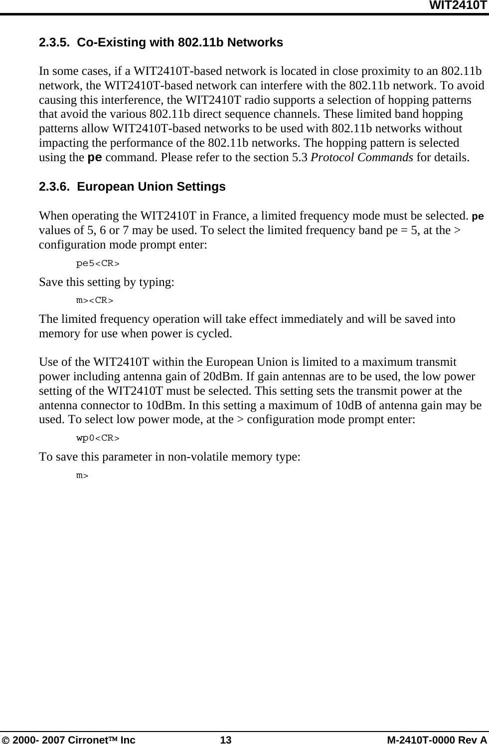 WIT2410T © 2000- 2007 Cirronet™ Inc  13  M-2410T-0000 Rev A 2.3.5.  Co-Existing with 802.11b Networks  In some cases, if a WIT2410T-based network is located in close proximity to an 802.11b network, the WIT2410T-based network can interfere with the 802.11b network. To avoid causing this interference, the WIT2410T radio supports a selection of hopping patterns that avoid the various 802.11b direct sequence channels. These limited band hopping patterns allow WIT2410T-based networks to be used with 802.11b networks without impacting the performance of the 802.11b networks. The hopping pattern is selected using the pe command. Please refer to the section 5.3 Protocol Commands for details.  2.3.6.  European Union Settings  When operating the WIT2410T in France, a limited frequency mode must be selected. pe values of 5, 6 or 7 may be used. To select the limited frequency band pe = 5, at the &gt; configuration mode prompt enter:  pe5&lt;CR&gt; Save this setting by typing:  m&gt;&lt;CR&gt; The limited frequency operation will take effect immediately and will be saved into memory for use when power is cycled.   Use of the WIT2410T within the European Union is limited to a maximum transmit power including antenna gain of 20dBm. If gain antennas are to be used, the low power setting of the WIT2410T must be selected. This setting sets the transmit power at the antenna connector to 10dBm. In this setting a maximum of 10dB of antenna gain may be used. To select low power mode, at the &gt; configuration mode prompt enter:  wp0&lt;CR&gt; To save this parameter in non-volatile memory type:  m&gt; 
