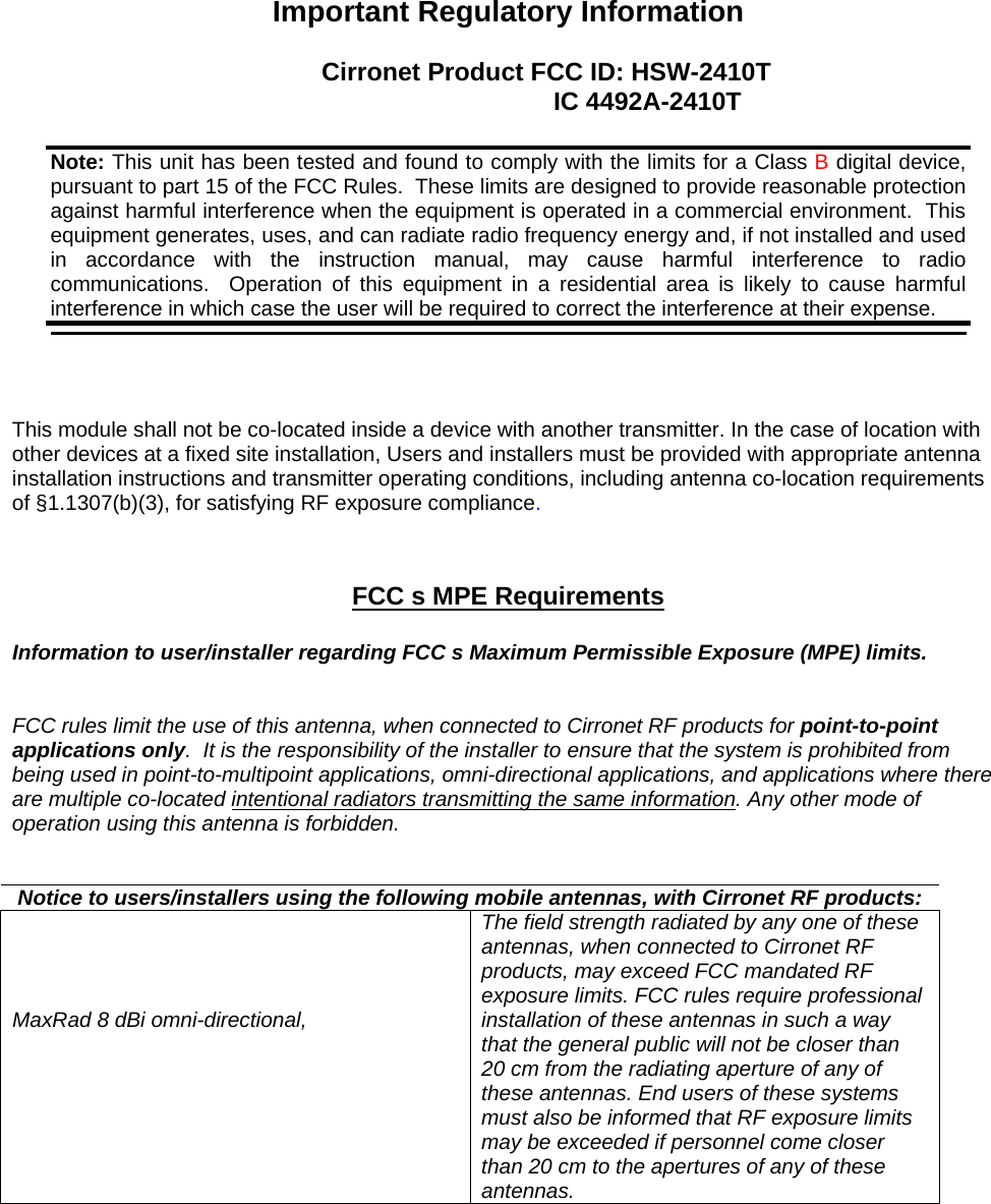  Important Regulatory Information  Cirronet Product FCC ID: HSW-2410T         IC 4492A-2410T      This module shall not be co-located inside a device with another transmitter. In the case of location with other devices at a fixed site installation, Users and installers must be provided with appropriate antenna installation instructions and transmitter operating conditions, including antenna co-location requirements of §1.1307(b)(3), for satisfying RF exposure compliance.    FCC s MPE Requirements   Information to user/installer regarding FCC s Maximum Permissible Exposure (MPE) limits.    FCC rules limit the use of this antenna, when connected to Cirronet RF products for point-to-point applications only.  It is the responsibility of the installer to ensure that the system is prohibited from being used in point-to-multipoint applications, omni-directional applications, and applications where there are multiple co-located intentional radiators transmitting the same information. Any other mode of operation using this antenna is forbidden.    Notice to users/installers using the following mobile antennas, with Cirronet RF products:     MaxRad 8 dBi omni-directional,   The field strength radiated by any one of these antennas, when connected to Cirronet RF products, may exceed FCC mandated RF exposure limits. FCC rules require professional installation of these antennas in such a way that the general public will not be closer than 20 cm from the radiating aperture of any of these antennas. End users of these systems must also be informed that RF exposure limits may be exceeded if personnel come closer than 20 cm to the apertures of any of these antennas.  Note: This unit has been tested and found to comply with the limits for a Class B digital device, pursuant to part 15 of the FCC Rules.  These limits are designed to provide reasonable protection against harmful interference when the equipment is operated in a commercial environment.  This equipment generates, uses, and can radiate radio frequency energy and, if not installed and used in accordance with the instruction manual, may cause harmful interference to radio communications.  Operation of this equipment in a residential area is likely to cause harmful interference in which case the user will be required to correct the interference at their expense.  