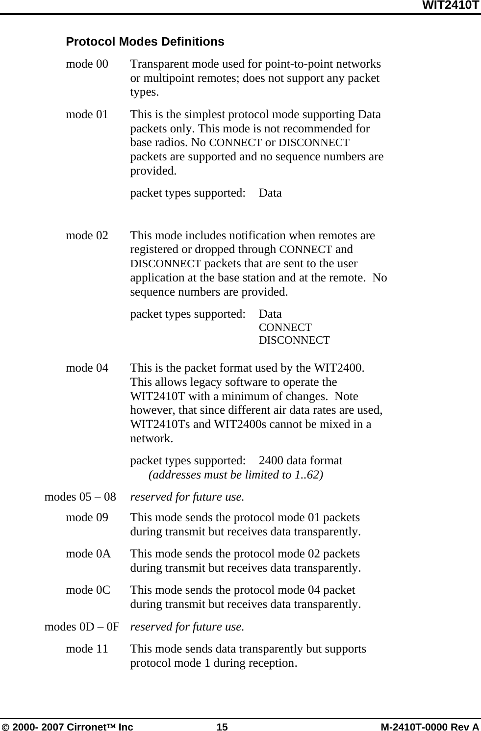 WIT2410T © 2000- 2007 Cirronet™ Inc  15  M-2410T-0000 Rev A  Protocol Modes Definitions  mode 00   Transparent mode used for point-to-point networks or multipoint remotes; does not support any packet types.  mode 01   This is the simplest protocol mode supporting Data packets only. This mode is not recommended for base radios. No CONNECT or DISCONNECT packets are supported and no sequence numbers are provided.    packet types supported: Data            mode 02   This mode includes notification when remotes are registered or dropped through CONNECT and DISCONNECT packets that are sent to the user application at the base station and at the remote.  No sequence numbers are provided.    packet types supported: Data        CONNECT        DISCONNECT               mode 04   This is the packet format used by the WIT2400.  This allows legacy software to operate the WIT2410T with a minimum of changes.  Note however, that since different air data rates are used, WIT2410Ts and WIT2400s cannot be mixed in a network.      packet types supported:  2400 data format       (addresses must be limited to 1..62)   modes 05 – 08   reserved for future use.   mode 09   This mode sends the protocol mode 01 packets during transmit but receives data transparently.   mode 0A   This mode sends the protocol mode 02 packets during transmit but receives data transparently.   mode 0C   This mode sends the protocol mode 04 packet during transmit but receives data transparently.   modes 0D – 0F   reserved for future use.   mode 11   This mode sends data transparently but supports protocol mode 1 during reception. 