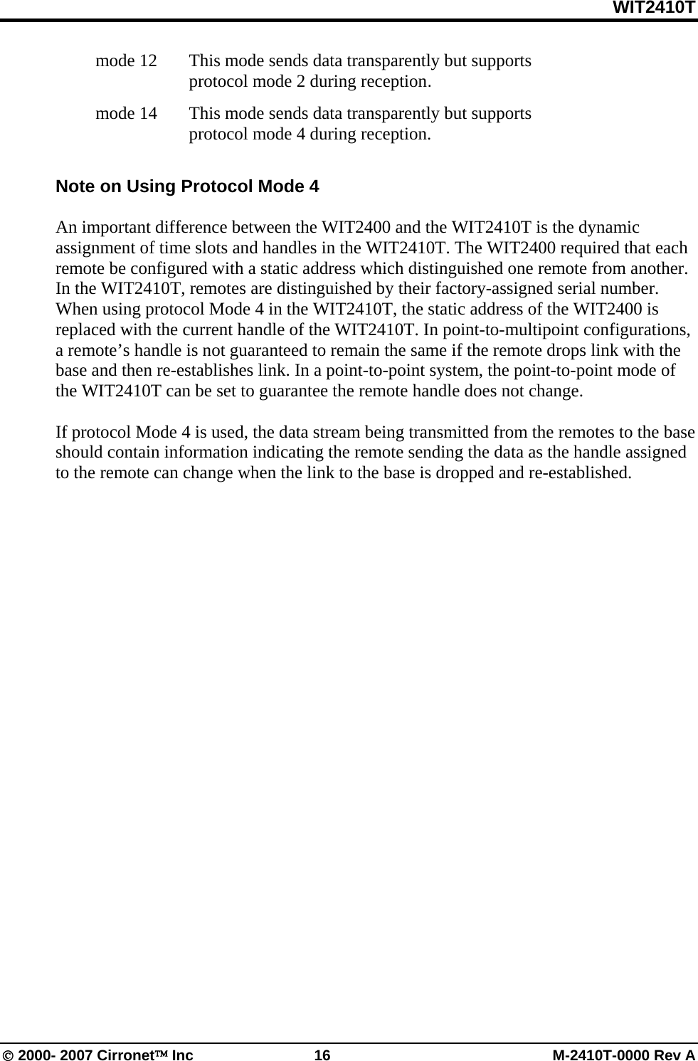 WIT2410T © 2000- 2007 Cirronet™ Inc  16  M-2410T-0000 Rev A   mode 12   This mode sends data transparently but supports protocol mode 2 during reception.  mode 14    This mode sends data transparently but supports protocol mode 4 during reception.  Note on Using Protocol Mode 4  An important difference between the WIT2400 and the WIT2410T is the dynamic assignment of time slots and handles in the WIT2410T. The WIT2400 required that each remote be configured with a static address which distinguished one remote from another. In the WIT2410T, remotes are distinguished by their factory-assigned serial number. When using protocol Mode 4 in the WIT2410T, the static address of the WIT2400 is replaced with the current handle of the WIT2410T. In point-to-multipoint configurations, a remote’s handle is not guaranteed to remain the same if the remote drops link with the base and then re-establishes link. In a point-to-point system, the point-to-point mode of the WIT2410T can be set to guarantee the remote handle does not change.   If protocol Mode 4 is used, the data stream being transmitted from the remotes to the base should contain information indicating the remote sending the data as the handle assigned to the remote can change when the link to the base is dropped and re-established.