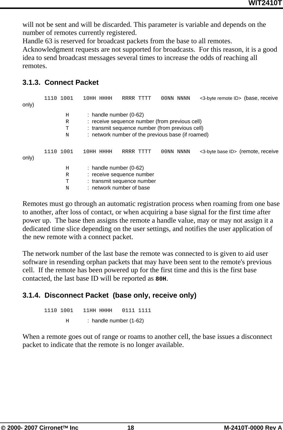WIT2410T © 2000- 2007 Cirronet™ Inc  18  M-2410T-0000 Rev A will not be sent and will be discarded. This parameter is variable and depends on the number of remotes currently registered.  Handle 63 is reserved for broadcast packets from the base to all remotes.  Acknowledgment requests are not supported for broadcasts.  For this reason, it is a good idea to send broadcast messages several times to increase the odds of reaching all remotes.  3.1.3.  Connect Packet    1110 1001   10HH HHHH   RRRR TTTT   00NN NNNN   &lt;3-byte remote ID&gt;  (base, receive only)   H  :  handle number (0-62)   R  :  receive sequence number (from previous cell)   T  :  transmit sequence number (from previous cell)   N  :  network number of the previous base (if roamed)   1110 1001   10HH HHHH   RRRR TTTT   00NN NNNN   &lt;3-byte base ID&gt;  (remote, receive only)   H  :  handle number (0-62)   R  :  receive sequence number    T  :  transmit sequence number   N  :  network number of base  Remotes must go through an automatic registration process when roaming from one base to another, after loss of contact, or when acquiring a base signal for the first time after power up.  The base then assigns the remote a handle value, may or may not assign it a dedicated time slice depending on the user settings, and notifies the user application of the new remote with a connect packet.    The network number of the last base the remote was connected to is given to aid user software in resending orphan packets that may have been sent to the remote&apos;s previous cell.  If the remote has been powered up for the first time and this is the first base contacted, the last base ID will be reported as 80H.    3.1.4.  Disconnect Packet  (base only, receive only)   1110 1001   11HH HHHH   0111 1111   H  :  handle number (1-62)  When a remote goes out of range or roams to another cell, the base issues a disconnect packet to indicate that the remote is no longer available. 
