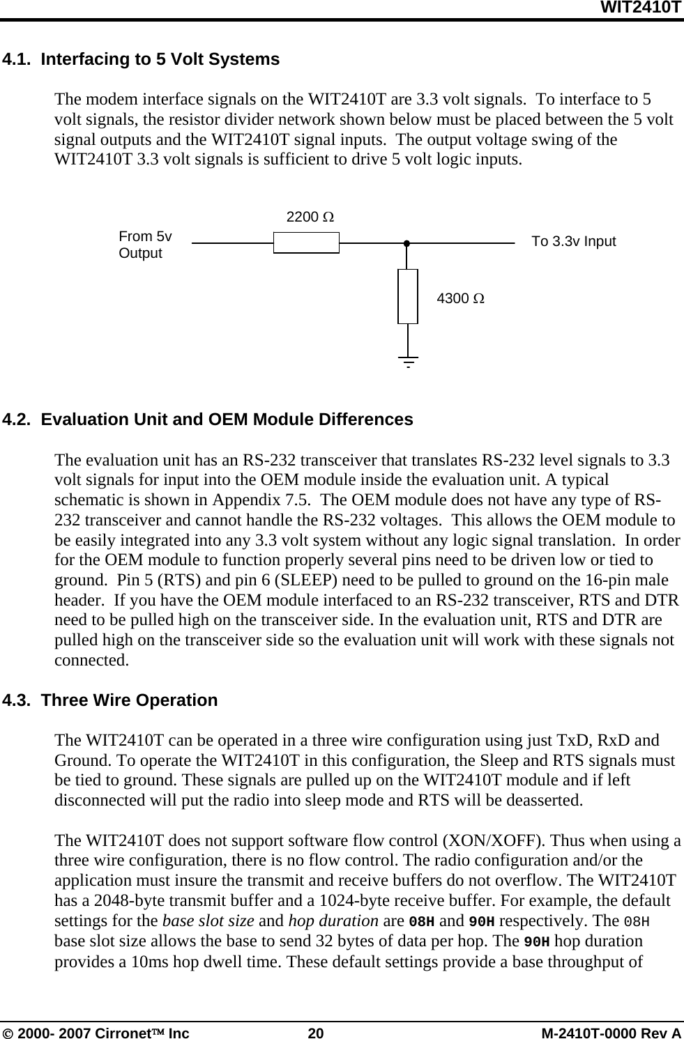WIT2410T © 2000- 2007 Cirronet™ Inc  20  M-2410T-0000 Rev A 4.1.  Interfacing to 5 Volt Systems  The modem interface signals on the WIT2410T are 3.3 volt signals.  To interface to 5 volt signals, the resistor divider network shown below must be placed between the 5 volt signal outputs and the WIT2410T signal inputs.  The output voltage swing of the WIT2410T 3.3 volt signals is sufficient to drive 5 volt logic inputs.             4.2.  Evaluation Unit and OEM Module Differences  The evaluation unit has an RS-232 transceiver that translates RS-232 level signals to 3.3 volt signals for input into the OEM module inside the evaluation unit. A typical schematic is shown in Appendix 7.5.  The OEM module does not have any type of RS-232 transceiver and cannot handle the RS-232 voltages.  This allows the OEM module to be easily integrated into any 3.3 volt system without any logic signal translation.  In order for the OEM module to function properly several pins need to be driven low or tied to ground.  Pin 5 (RTS) and pin 6 (SLEEP) need to be pulled to ground on the 16-pin male header.  If you have the OEM module interfaced to an RS-232 transceiver, RTS and DTR need to be pulled high on the transceiver side. In the evaluation unit, RTS and DTR are pulled high on the transceiver side so the evaluation unit will work with these signals not connected.   4.3.  Three Wire Operation  The WIT2410T can be operated in a three wire configuration using just TxD, RxD and Ground. To operate the WIT2410T in this configuration, the Sleep and RTS signals must be tied to ground. These signals are pulled up on the WIT2410T module and if left disconnected will put the radio into sleep mode and RTS will be deasserted.  The WIT2410T does not support software flow control (XON/XOFF). Thus when using a three wire configuration, there is no flow control. The radio configuration and/or the application must insure the transmit and receive buffers do not overflow. The WIT2410T has a 2048-byte transmit buffer and a 1024-byte receive buffer. For example, the default settings for the base slot size and hop duration are 08H and 90H respectively. The 08H base slot size allows the base to send 32 bytes of data per hop. The 90H hop duration provides a 10ms hop dwell time. These default settings provide a base throughput of 2200 Ω 4300 Ω From 5v Output  To 3.3v Input 